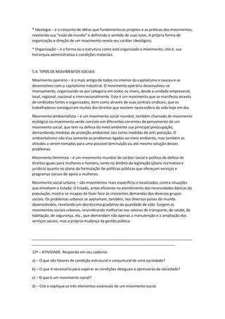* Ideologia – é o conjunto de idéias que fundamenta os projetos e as práticas dos movimentos,
revelando sua “visão de mundo” e definindo o sentido de suas lutas. A própria forma de
organização e direção de um movimento revela seu caráter ideológico;
* Organização – é a forma ou a estrutura como está organizado o movimento, isto é, sua
hierarquia administrativa e condições materiais.
5.4. TIPOS DE MOVIMENTOS SOCIAIS
Movimento operário – é o mais antigo de todos no interior do capitalismo e nasceu e se
desenvolveu com o capitalismo industrial. O movimento operário desenvolveu-se
imensamente, organizando-se por categoria em todos os níveis, desde a unidade empresarial,
local, regional, nacional e internacionalmente. Este é um movimento que se manifesta através
de sindicatos fortes e organizados, bem como através de suas centrais sindicais, que os
trabalhadores conseguiram muitos dos direitos que existem nesta esfera da vida hoje em dia.
Movimento ambientalista – é um movimento social mundial, também chamado de movimento
ecológico ou movimento verde consiste em diferentes correntes de pensamento de um
movimento social, que tem na defesa do meio ambiente sua principal preocupação,
demandando medidas de proteção ambiental, tais como medidas de anti-poluição. O
ambientalismo não visa somente os problemas ligados ao meio ambiente, mas também as
atitudes a serem tomadas para uma possível diminuição ou até mesmo solução desses
problemas.
Movimento feminista – é um movimento mundial de caráter social e político de defesa de
direitos iguais para mulheres e homens, tanto no âmbito da legislação (plano normativo e
jurídico) quanto no plano da formulação de políticas públicas que ofereçam serviços e
programas sociais de apoio a mulheres.
Movimento social urbano – são movimentos mais específicos e localizados, contra situações
que envolvem o Estado. O Estado, antes eficiente no atendimento das necessidades básicas da
população, mostra-se incapaz de fazer face às crescentes demandas dos diversos grupos
sociais. Os problemas urbanos se avolumam, também, nos diversos países do mundo
desenvolvidos, revelando um decréscimo gradativo da qualidade de vida. Surgem os
movimentos sociais urbanos, reivindicando melhorias nos setores de transporte, de saúde, de
habitação, de segurança, etc., que demandam não apenas a manutenção e a ampliação dos
serviços sociais, mas a própria mudança da gestão pública.
_____________________________________________________________________________
_____________________________________________________________________
12ª – ATIVIDADE. Responda em seu caderno:
a) – O que são fatores de condição estrutural e conjuntural de uma sociedade?
b) – O que é necessário para superar as condições desiguais e opressoras da sociedade?
c) – O que é um movimento social?
d) – Cite e explique os três elementos essenciais de um movimento social.
 