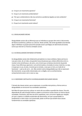 e) – O que é um movimento operário?
f) – O que é um movimento ambientalista?
g) – Por que o ambientalismo não visa somente os problemas ligados ao meio ambiente?
h) – O que é um movimento feminista?
i) – O que é um movimento social urbano?
_____________________________________________________________________________
____________________________________________________________________
6.1. DESIGUALDADES SOCIAIS
Desigualdades sociais são as diferenças que os indivíduos ou grupos têm entre si decorrentes
de fatores econômicos, políticos ou culturais. Neste sentido, não existe igualdade social devido
alguns indivíduos ou grupos possuírem posição social e privilégios em detrimento de tantos
outros que não tem as mesmas condições sociais.
6.2. AS DESIGULADADES EM NOSSO COTIDIANO
As desigualdades sociais são nitidamente perceptíveis no nosso cotidiano. Basta sairmos ás
ruas para notar, de um lado, uma grande massa de pessoas que, embora diferentes entre si,
revelam certa semelhança e, de outro, uma minoria que se destaca claramente da grande
massa. Essas diferenças aparecem, num primeiro plano, vinculadas ás coisas materiais, ou seja,
à roupa que se usa, às joias, à escola que se estuda, a casa que se mora, ao modo de se
locomover – a pé ou de carro -, etc. Mas existem outras desigualdades que não se expressam
tão claramente: as que estão relacionadas com a religião, com os conhecimentos,
comportamento social, com o sexo ou raça.
6.3. A SOCIEDADE CAPITALISTA E AS DESIGUALDADES EM CLASSES SOCIAIS
É através das classes sociais, que se expressam, no sentido mais preciso, a forma como as
desigualdades se estruturam nas sociedades capitalistas.
Karl Marx foi quem procurou colocar no centro de sua análise a questão das classes. Para ele,
dependendo de cada situação histórica, podem-se encontrar muitas classes no interior dessas
sociedades. Entretanto, pelo fato de serem capitalistas, isto é, de serem regidas por relações
em que o capital e o trabalho assalariado são dominantes, em que a propriedade é o
fundamento e o bem maior a ser preservado, pode-se afirmar que existem duas classes
fundamentais na sociedade capitalista:
 