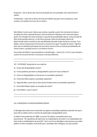 Burguesia – são os donos dos meios de produção de uma sociedade, eles representam o
capital;
Proletariado – estes são os donos da força de trabalho que gera lucro à burguesia, estes
vendem seu trabalho em troca de um salário.
Max Weber é outro autor clássico que analisa a questão a partir dos conceitos de classe e
situações de classe. Apontando para o fato de existirem indivíduos com interesses típicos
iguais. Por situações de classe entende o conjunto de possibilidades típicas: a) de provisão de
bens; b) de posição externa; e c) de futuro pessoal, todas ela derivadas, dentro de
determinada ordem econômica, das possibilidades de poder dispor de bens e serviços. Para
Weber, classe é todo grupo humano que se encontra em igual “situação de classe”. Significa
dizer que os indivíduos participam de uma classe social se têm as mesmas possibilidades de
acesso a bens, a posição social e a um destino comum.
Essa análise de Weber é que possibilitou a estratificação – classe A, B, C, D ou E, por exemplo –
a partir do consumo de bens e do acesso a serviços diferente.
_____________________________________________________________________________
___________________________________________________________________
13ª – ATIVIDADE. Responda em seu caderno:
a) – O que são desigualdades sociais?
b) – Como podemos perceber as desigualdades sociais em nosso cotidiano?
c) – Como as desigualdades se estruturam na sociedade capitalista?
d) – Como Karl Marx explica a sociedade capitalista?
e) – Segundo Marx, quais são as duas classes fundamentais da sociedade capitalista?
f) – Como Max Weber explica as situações de classe?
g) – Para Weber, o que é classe?
_____________________________________________________________________________
_________________________________________________________________________
6.6. A IDEOLOGIA E AS DESIGUALDADES SOCIAIS
A ideologia dominante vem cumprindo seu papel na sociedade capitalista, fazendo com que o
povo não se rebele contra o sistema de exploração e desigualdade social.
A célebre frase publicada em 1888, na revista The Nation, exemplifica bem esse
pensamento: “Os capitalistas de hoje foram os trabalhadores de ontem e os trabalhadores de
hoje serão os trabalhadores de amanhã”. Isto é uma frase ideológica onde expressa que todos
podem ser bem sucedidos, mostrando que a sociedade não é desigual, mas que existem
 