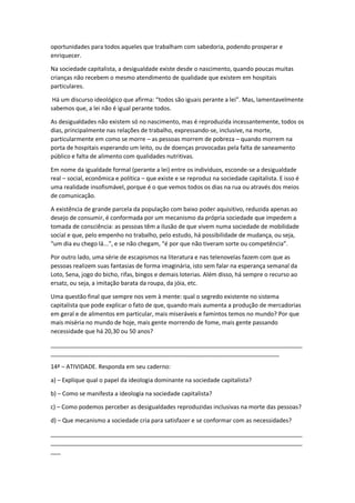oportunidades para todos aqueles que trabalham com sabedoria, podendo prosperar e
enriquecer.
Na sociedade capitalista, a desigualdade existe desde o nascimento, quando poucas muitas
crianças não recebem o mesmo atendimento de qualidade que existem em hospitais
particulares.
Há um discurso ideológico que afirma: “todos são iguais perante a lei”. Mas, lamentavelmente
sabemos que, a lei não é igual perante todos.
As desigualdades não existem só no nascimento, mas é reproduzida incessantemente, todos os
dias, principalmente nas relações de trabalho, expressando-se, inclusive, na morte,
particularmente em como se morre – as pessoas morrem de pobreza – quando morrem na
porta de hospitais esperando um leito, ou de doenças provocadas pela falta de saneamento
público e falta de alimento com qualidades nutritivas.
Em nome da igualdade formal (perante a lei) entre os indivíduos, esconde-se a desigualdade
real – social, econômica e política – que existe e se reproduz na sociedade capitalista. E isso é
uma realidade insofismável, porque é o que vemos todos os dias na rua ou através dos meios
de comunicação.
A existência de grande parcela da população com baixo poder aquisitivo, reduzida apenas ao
desejo de consumir, é conformada por um mecanismo da própria sociedade que impedem a
tomada de consciência: as pessoas têm a ilusão de que vivem numa sociedade de mobilidade
social e que, pelo empenho no trabalho, pelo estudo, há possibilidade de mudança, ou seja,
“um dia eu chego lá...”, e se não chegam, “é por que não tiveram sorte ou competência”.
Por outro lado, uma série de escapismos na literatura e nas telenovelas fazem com que as
pessoas realizem suas fantasias de forma imaginária, isto sem falar na esperança semanal da
Loto, Sena, jogo do bicho, rifas, bingos e demais loterias. Além disso, há sempre o recurso ao
ersatz, ou seja, a imitação barata da roupa, da jóia, etc.
Uma questão final que sempre nos vem à mente: qual o segredo existente no sistema
capitalista que pode explicar o fato de que, quando mais aumenta a produção de mercadorias
em geral e de alimentos em particular, mais miseráveis e famintos temos no mundo? Por que
mais miséria no mundo de hoje, mais gente morrendo de fome, mais gente passando
necessidade que há 20,30 ou 50 anos?
_____________________________________________________________________________
______________________________________________________________________
14ª – ATIVIDADE. Responda em seu caderno:
a) – Explique qual o papel da ideologia dominante na sociedade capitalista?
b) – Como se manifesta a ideologia na sociedade capitalista?
c) – Como podemos perceber as desigualdades reproduzidas inclusivas na morte das pessoas?
d) – Que mecanismo a sociedade cria para satisfazer e se conformar com as necessidades?
_____________________________________________________________________________
_____________________________________________________________________________
___
 