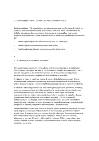 7.1. ACUMULAÇÃO FLEXIVEL DO PROCESSO PRODUTIVO CAPITALISTA
Desde a década de 1970, o capitalismo vem passando por nova transformação. O capital, na
sua busca incessante de valorizar-se, procura novas formas de elevar a produtividade do
trabalho e a expansão dos lucros. Assim, desenvolveu-se uma nova fase no processo
produtivo, que poderíamos chamar de pós-fordismo ou a daacumulação flexível, caracterizada
por:
· Flexibilização dos processos de trabalho, incluindo ai a automação;
· Flexibilização e mobilidade dos mercados de trabalho;
· Flexibilização dos produtos e também dos padrões de consumo.
A
7.1.1. Flexibilização dos processos de trabalho
Com a automação, assistimos à eliminação do controle manual por parte do trabalhador.
Substituído por tecnologias eletrônicas, o trabalhador só intervém no processo para fazer o
controle e a supervisão. As atividades mecânicas são desenvolvidas por máquinas se
automatizada, programadas para agir sem intervenção de um operador.
A máquina se vigia e se regula a si mesma. O número de trabalhadores manuais diminui
drasticamente e o engenheiro que entende de programação eletrônica, de supervisão ou
análise de sistemas passa a ter uma importância estratégica nas novas instalações industriais.
A robótica, é a tecnologia responsável pela automação dos processos produtivos, entra hoje,
como um componente novo nas indústrias de bens de consumo duráveis, e está alterando
profundamente as relações de trabalho. Os robôs não fazem greve, trabalhando
incansavelmente, não exigem maiores salários e melhores condições de trabalho e de vida.
Uma empresa de automóveis que empregava na década de 1970 em torno de 400
trabalhadores, no ano de 2000, está mesma empresa precisaria apenas 50 trabalhadores
diretos. Ou seja, a robótica e as novas tecnologias de produção propiciaram uma diminuição
dos postos de trabalho para produzir a mesma coisa e a preços menores.
Também aparecem outras novas formas de produzir: o licenciamento de marcas que articulam
várias empresas pequenas e médias em torno de marketing e do apoio financeiro de um
grande grupo. A Benetton é um bom exemplo disso; ela não produz diretamente quase nada
tem uma marca de vestuário que é alugada a empresas menores, em todo o mundo,
adaptando-se aos mais diferentes estilos e padrões culturais. A Nike, a coca-cola e a Mac
Donald’s, operam de modo semelhante, subordinando inúmeras outras empresas às suas
estratégias comerciais.
 