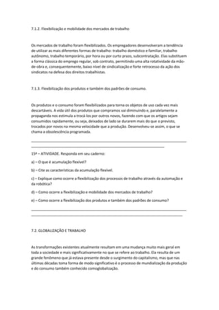7.1.2. Flexibilização e mobilidade dos mercados de trabalho
Os mercados de trabalho foram flexibilizados. Os empregadores desenvolveram a tendência
de utilizar as mais diferentes formas de trabalho: trabalho doméstico e familiar, trabalho
autônomo, trabalho temporário, por hora ou por curto prazo, subcontratação. Elas substituem
a forma clássica do emprego regular, sob contrato, permitindo uma alta rotatividade da mão-
de-obra e, consequentemente, baixo nível de sindicalização e forte retrocesso da ação dos
sindicatos na defesa dos direitos trabalhistas.
7.1.3. Flexibilização dos produtos e também dos padrões de consumo.
Os produtos e o consumo foram flexibilizados para torna os objetos de uso cada vez mais
descartáveis. A vida útil dos produtos que compramos vai diminuindo e, paralelamente a
propaganda nos estimula a trocá-los por outros novos, fazendo com que os artigos sejam
consumidos rapidamente, ou seja, deixados de lado se durarem mais do que o previsto,
trocados por novos na mesma velocidade que a produção. Desenvolveu-se assim, o que se
chama a obsolescência programada.
_____________________________________________________________________________
__________________________________________________________________
15ª – ATIVIDADE. Responda em seu caderno:
a) – O que é acumulação flexível?
b) – Cite as características da acumulação flexível.
c) – Explique como ocorre a flexibilização dos processos de trabalho através da automação e
da robótica?
d) – Como ocorre a flexibilização e mobilidade dos mercados de trabalho?
e) – Como ocorre a flexibilização dos produtos e também dos padrões de consumo?
_____________________________________________________________________________
___________________________________________________________________________
7.2. GLOBALIZAÇÃO E TRABALHO
As transformações existentes atualmente resultam em uma mudança muito mais geral em
toda a sociedade e mais significativamente no que se refere ao trabalho. Ela resulta de um
grande fenômeno que já estava presente desde o surgimento do capitalismo, mas que nas
últimas décadas toma forma de modo significativo é o processo de mundialização da produção
e do consumo também conhecido comoglobalização.
 