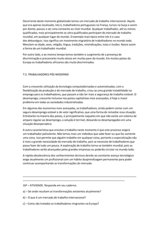 Decorrente deste momento globalizado temos um mercado de trabalho internacional. Aquilo
que era apenas localizado, isto é, trabalhadores portugueses na França, turcos na Suíça e assim
por diante, passou a ser uma constante ao nível mundial. Qualquer trabalhador, até os menos
qualificados, mais principalmente os ultra qualificados participam do mercado de trabalho
mundial, em qualquer lugar do mundo. O exemplo mais típico entre nós é o caso
dos dekasséguis. Isso significa um movimento migratório de trabalhadores no mundo todo.
Mesclam-se idade, sexo, religião, língua, tradições, reivindicações, lutas e ilusões. Nasce assim
a forma de um trabalhador mundial.
Por outro lado, e ao mesmo tempo temos também o surgimento de a presença de
discriminação e preconceito muito ativos em muitas pare do mundo. Em muitos países da
Europa os trabalhadores africanos são muito discriminados.
7.3. TRABALHADORES PÓS-MODERNO
Com a crescente utilização da tecnologia computadorizadas e automatizadas, com a
flexibilização da produção e do mercado de trabalho, criou-se uma grande instabilidade no
emprego para os trabalhadores, que passam a não ter mais a segurança de trabalho estável. O
desemprego, crescente inclusive nos países capitalistas mais avançados, é hoje o maior
problema em todas as sociedades industrializadas.
Em algumas das economias mais avançadas, os trabalhadores, ainda podem contar com um
seguro-desemprego estável e de valor significativo, que uma forma de remediar essa situação.
Entretanto na maioria dos países, e principalmente naqueles em que não existe um sistema de
amparo regular ao desemprego, a solução é terrível, deixando os desempregados em uma
situação desesperadora.
A outra característica que envolve o trabalho neste momento é que este processo exigirá
um trabalhador polivalente. Não temos mais um indivíduo que sabe fazer ou que faz somente
uma coisa. Isso permite que alguém trabalhe em qualquer coisa, portanto a especialização não
é mais a grande necessidade do mercado de trabalho, pois se necessita de trabalhadores que
possa fazer de tudo um pouco. A exploração de trabalho torna-se também mundial, pois os
trabalhadores serão alcançados pelas grandes empresas ou poderão circular no mundo todo.
A rápida obsolescência dos conhecimentos técnicos devido ao constante avanço tecnológico
exige atualmente um profissional com um hábito daaprendizagem permanente para poder
continuar acompanhando as transformações do mercado.
_____________________________________________________________________________
_____________________________________________________________________
16ª – ATIVIDADE. Responda em seu caderno:
a) – De onde resultam as transformações existentes atualmente?
b) – O que é um mercado de trabalho internacional?
c) – Como são tratados os trabalhadores imigrantes na Europa?
 