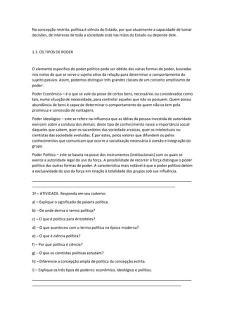 Na concepção restrita, política é ciência do Estado, por que atualmente a capacidade de tomar
decisões, de interesse de toda a sociedade está nas mãos do Estado ou depende dele.
1.3. OS TIPOS DE PODER
O elemento especifico do poder político pode ser obtido das várias formas de poder, buscadas
nos meios de que se serve o sujeito ativo da relação para determinar o comportamento do
sujeito passivo. Assim, podemos distinguir três grandes classes de um conceito amplíssimo de
poder:
Poder Econômico – é o que se vale da posse de certos bens, necessários ou considerados como
tais, numa situação de necessidade, para controlar aqueles que não os possuem. Quem possui
abundância de bens é capaz de determinar o comportamento de quem não os tem pela
promessa e concessão de vantagens.
Poder Ideológico – este se refere na influencia que as idéias da pessoa investida de autoridade
exercem sobre a conduta dos demais: deste tipo de conhecimento nasce a importância social
daqueles que sabem, quer os sacerdotes das sociedade arcaicas, quer os intelectuais ou
cientistas das sociedade evoluídas. É por estes, pelos valores que difundem ou pelos
conhecimentos que comunicam que ocorre a socialização necessária à coesão e integração do
grupo.
Poder Político – este se baseia na posse dos instrumentos (institucionais) com os quais se
exerce a autoridade legal do uso da força. A possibilidade de recorrer à força distingue o poder
político das outras formas de poder. A característica mais notável é que o poder político detém
a exclusividade do uso da força em relação à totalidade dos grupos sob sua influência.
_____________________________________________________________________________
_____________________________________________________________________
1ª – ATIVIDADE. Responda em seu caderno:
a) – Explique o significado da palavra política.
b) – De onde deriva o termo política?
c) – O que é política para Aristóteles?
d) – O que aconteceu com o termo política na época moderna?
e) – O que é ciência política?
f) – Por que política é ciência?
g) – O que os cientistas políticas estudam?
h) – Diferencie a concepção ampla de política da concepção estrita.
i) – Explique os três tipos de poderes: econômico, ideológico e político.
_____________________________________________________________________________
________________________________________________________________________
 