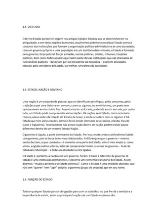 1.4. O ESTADO
O termo Estado parece ter origem nas antigas Cidades-Estados que se desenvolveram na
antiguidade, e em várias regiões do mundo; atualmente podemos conceituar Estado como o
conjunto das instituições que formam a organização político-administrativa de uma sociedade,
com um governo próprio e uma população em um território determinado, o Estado é formado
pelo governo, força policial, forças armadas, escola públicas, prisões, tribunais, hospitais
públicos, bem como todos aqueles que fazem parte dessas instituições que são chamados de
funcionários públicos – desde um gari ao presidente da República – exercem atividades
estatais, pois servidores do Estado, ou melhor, servidores da sociedade.
1.5. ESTADO, NAÇÃO E GOVERNO
Uma nação é um conjunto de pessoas que se identificam pela língua, pelos costumes, pelas
tradições e por uma história em comum, como os ciganos, os armênios etc; um povo nem
sempre vivem em território fixo. Povo é anterior ao Estado, podendo existir sem ele; por outro
lado, um Estado pode compreender várias nações. Há nações sem Estado, como acontecia
com os judeus antes da criação do Estado de Israel, e ainda acontece com os ciganos. E há
Estado que tem várias nações, como o Reino Unido (formado pela Escócia, Irlanda, Pais de
Gales e Inglaterra). Teoricamente não existe nação dentro de nação, podem existir povos
diferentes dentro de um mesmo Estado-Nação.
O governo é cúpula, a parte dominante do Estado. Por isso, muitas vezes confundimos Estado
com governo, pois se trata de termos relacionados. A diferença é que o governo – mesmo
sendo decisivo, o que comanda – é somente uma parte do Estado, este é mais amplo e, como
vimos, engloba outros setores, além de compreender todos os níveis de governo – Federal,
Estadual e Municipal – e todas as atividades a eles ligadas.
O Estado é, portanto, a nação com um governo. Porém, Estado é diferente de governo. O
Estado é uma instituição permanente, e governo um elemento transitório do Estado. Assim
dizemos: “muda o governo e o Estado continua”. Como o Estado é uma entidade abstrata, que
não tem “querer” nem “agir” próprio, o governo (grupo de pessoas) age em seu nome.
1.6. FUNÇÃO DO ESTADO
Todo e qualquer Estado possui obrigações para com os cidadãos, no que lhe dá o sentido e a
importância de existir, assim as principais funções de um Estado moderno são:
 