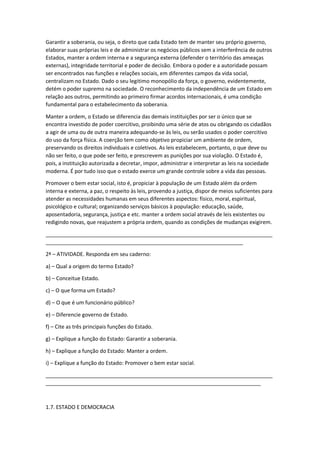 Garantir a soberania, ou seja, o direto que cada Estado tem de manter seu próprio governo,
elaborar suas próprias leis e de administrar os negócios públicos sem a interferência de outros
Estados, manter a ordem interna e a segurança externa (defender o território das ameaças
externas), integridade territorial e poder de decisão. Embora o poder e a autoridade possam
ser encontrados nas funções e relações sociais, em diferentes campos da vida social,
centralizam no Estado. Dado o seu legitimo monopólio da força, o governo, evidentemente,
detém o poder supremo na sociedade. O reconhecimento da independência de um Estado em
relação aos outros, permitindo ao primeiro firmar acordos internacionais, é uma condição
fundamental para o estabelecimento da soberania.
Manter a ordem, o Estado se diferencia das demais instituições por ser o único que se
encontra investido de poder coercitivo, proibindo uma série de atos ou obrigando os cidadãos
a agir de uma ou de outra maneira adequando-se às leis, ou serão usados o poder coercitivo
do uso da força física. A coerção tem como objetivo propiciar um ambiente de ordem,
preservando os direitos individuais e coletivos. As leis estabelecem, portanto, o que deve ou
não ser feito, o que pode ser feito, e prescrevem as punições por sua violação. O Estado é,
pois, a instituição autorizada a decretar, impor, administrar e interpretar as leis na sociedade
moderna. É por tudo isso que o estado exerce um grande controle sobre a vida das pessoas.
Promover o bem estar social, isto é, propiciar à população de um Estado além da ordem
interna e externa, a paz, o respeito às leis, provendo a justiça, dispor de meios suficientes para
atender as necessidades humanas em seus diferentes aspectos: físico, moral, espiritual,
psicológico e cultural; organizando serviços básicos à população: educação, saúde,
aposentadoria, segurança, justiça e etc. manter a ordem social através de leis existentes ou
redigindo novas, que reajustem a própria ordem, quando as condições de mudanças exigirem.
_____________________________________________________________________________
___________________________________________________________________
2ª – ATIVIDADE. Responda em seu caderno:
a) – Qual a origem do termo Estado?
b) – Conceitue Estado.
c) – O que forma um Estado?
d) – O que é um funcionário público?
e) – Diferencie governo de Estado.
f) – Cite as três principais funções do Estado.
g) – Explique a função do Estado: Garantir a soberania.
h) – Explique a função do Estado: Manter a ordem.
i) – Explique a função do Estado: Promover o bem estar social.
_____________________________________________________________________________
_________________________________________________________________________
1.7. ESTADO E DEMOCRACIA
 