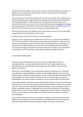 Também chamado de sufrágio o voto é um ato no qual as pessoas manifestão sua vontade, na
democracia ele é usado como instrumento de subsidio na organização de uma sociedade
política democrática de direito.
O voto nem sempre foi um direito universal, no início ele era cencitário, isto é, exigia que seus
titulares atendessem certas exigências tais como pagamento de imposto direto, proprietário
de propriedade fundiária e usufruir certa renda. Isso significa que muitos grupos foram
excluídos do direito de voto, em vários níveis deexclusão étnica (caso do apartheid na África do
Sul), exclusão de gênero (até 1893 o sexo feminino não podia votar) e exclusão de classes (até
o século XIX somente pessoas com um certo grau de riqueza podiam votar).
Faltavam direitos políticos aos cidadãos, que foi conquistado aos poucos com conscientização
e organização de muitos movimentos e lutas sociais.
Em alguns países, o voto não é um direito, e sim uma obrigação.
No Brasil, o voto é obrigatório para cidadãos entre 18 e 70 anos, e opcional para cidadãos de
16, 17 ou acima de 70 anos. Críticos dessa lei argumentam que ela facilita a criação de currais
eleitorais, onde eleitores de baixo nível educacional e social são facilmente corrompidos por
políticos de maior poder financeiro, que usam técnicas de marketing (quando não dinheiro
vivo ou favores diretos) para cooptá-los. Ainda de acordo com os críticos, o voto obrigatório é
uma distorção: o voto é um direito, e a população não pode ser coagida a exercê-lo.
1.8. ESTADO E GLOBALIZAÇÃO
Os Estados nacionais são produtos históricos, e não uma configuração “natural” de
organização política, sua superação através de outras formas de organização deve ser
entendido como um processo histórico à tão longo prazo, tão conflitivo e pouco retilíneo
quanto sua formação.
Atualmente, o Estado-Nação, é uma unidade política básica no mundo que vem “evoluindo”
no sentido de um supranacionalismo, na forma de organizações regionais, como é o caso da
União Européia. As políticas de cada nação bem como sua soberania estão sendo afetada pelas
transformações que vem ocorrendo no mundo, seja de uma maneira intensa ou apática, o
Estado-Nação e suas políticas seguem as tendências dessas transformações de nível mundial.
A nova política global envolvendo processos de tomada de decisões no interior das burocracias
governamentais e internacionais; processos políticos desencadeados por forças transnacionais;
e, por fim, novas formas de integração mundial entre Estados, criaram um quadro no qual os
direitos e obrigações, poderes e capacidades dos Estados foram redefinidos. As capacidades
estatais foram ao mesmo tempo reduzidas e alargadas, permitindo ao Estado o cumprimento
de uma série de funções que já não podem ser mantidas senão em conexão com relações e
processos globais.
Neste sentido os Estados nacionais se enfraquecem à medida que não podem mais controlar
dinâmicas que extrapolam seus limites territoriais. A interdependência mundial de diversos
processos acaba tornando os países vulneráveis a influências políticas internacionais.
 