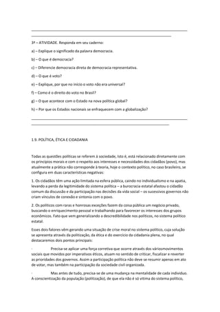 _____________________________________________________________________________
_____________________________________________________________________
3ª – ATIVIDADE. Responda em seu caderno:
a) – Explique o significado da palavra democracia.
b) – O que é democracia?
c) – Diferencie democracia direta de democracia representativa.
d) – O que é voto?
e) – Explique, por que no início o voto não era universal?
f) – Como é o direito do voto no Brasil?
g) – O que acontece com o Estado na nova política global?
h) – Por que os Estados nacionais se enfraquecem com a globalização?
_____________________________________________________________________________
____________________________________________________________________
1.9. POLÍTICA, ÉTICA E CIDADANIA
Todas as questões políticas se referem à sociedade, Isto é, está relacionado diretamente com
os princípios morais e com o respeito aos interesses e necessidades dos cidadãos (povo), mas
atualmente a prática não corresponde à teoria, hoje o contexto político, no caso brasileiro, se
configura em duas características negativas:
1. Os cidadãos têm uma ação limitada na esfera pública, caindo no individualismo e na apatia,
levando a perda da legitimidade do sistema política – a burocracia estatal afastou o cidadão
comum da discussão e da participação nas decisões da vida social – os sucessivos governos não
criam vínculos de conexão e sintonia com o povo.
2. Os políticos com raras e honrosas exceções fazem da coisa pública um negócio privado,
buscando o enriquecimento pessoal e trabalhando para favorecer os interesses dos grupos
econômicos. Fato que vem generalizando a descredibilidade nos políticos, no sistema político
estatal.
Esses dois fatores vêm gerando uma situação de crise moral no sistema político, cuja solução
se apresenta através da politização, da ética e do exercício da cidadania plena, no qual
destacaremos dois pontos principais:
· Precisa-se aplicar uma força corretiva que ocorre através dos váriosmovimentos
sociais que movidos por imperativos éticos, atuam no sentido de criticar, fiscalizar e reverter
as prioridades dos governos. Assim a participação política não deve se resumir apenas em ato
de votar, mas também na participação da sociedade civil organizada.
· Mas antes de tudo, precisa-se de uma mudança na mentalidade de cada individuo.
A conscientização da população (politização), de que ela não é só vitima do sistema político,
 