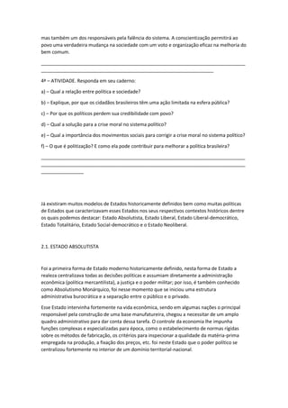 mas também um dos responsáveis pela falência do sistema. A conscientização permitirá ao
povo uma verdadeira mudança na sociedade com um voto e organização eficaz na melhoria do
bem comum.
_____________________________________________________________________________
_________________________________________________________________
4ª – ATIVIDADE. Responda em seu caderno:
a) – Qual a relação entre política e sociedade?
b) – Explique, por que os cidadãos brasileiros têm uma ação limitada na esfera pública?
c) – Por que os políticos perdem sua credibilidade com povo?
d) – Qual a solução para a crise moral no sistema político?
e) – Qual a importância dos movimentos sociais para corrigir a crise moral no sistema político?
f) – O que é politização? E como ela pode contribuir para melhorar a política brasileira?
_____________________________________________________________________________
_____________________________________________________________________________
________________
Já existiram muitos modelos de Estados historicamente definidos bem como muitas políticas
de Estados que caracterizavam esses Estados nos seus respectivos contextos históricos dentre
os quais podemos destacar: Estado Absolutista, Estado Liberal, Estado Liberal-democrático,
Estado Totalitário, Estado Social-democrático e o Estado Neoliberal.
2.1. ESTADO ABSOLUTISTA
Foi a primeira forma de Estado moderno historicamente definido, nesta forma de Estado a
realeza centralizava todas as decisões políticas e assumiam diretamente a administração
econômica (política mercantilista), a justiça e o poder militar; por isso, é também conhecido
como Absolutismo Monárquico, foi nesse momento que se iniciou uma estrutura
administrativa burocrática e a separação entre o público e o privado.
Esse Estado intervinha fortemente na vida econômica, sendo em algumas nações o principal
responsável pela construção de uma base manufatureira, chegou a necessitar de um amplo
quadro administrativo para dar conta dessa tarefa. O controle da economia lhe impunha
funções complexas e especializadas para época, como o estabelecimento de normas rígidas
sobre os métodos de fabricação, os critérios para inspecionar a qualidade da matéria-prima
empregada na produção, a fixação dos preços, etc. foi neste Estado que o poder político se
centralizou fortemente no interior de um domínio territorial-nacional.
 