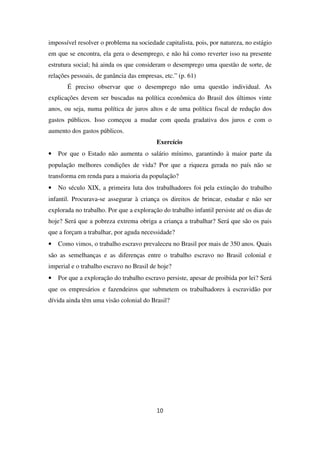 impossível resolver o problema na sociedade capitalista, pois, por natureza, no estágio
em que se encontra, ela gera o desemprego, e não há como reverter isso na presente
estrutura social; há ainda os que consideram o desemprego uma questão de sorte, de
relações pessoais, de ganância das empresas, etc.” (p. 61)
É preciso observar que o desemprego não uma questão individual. As
explicações devem ser buscadas na política econômica do Brasil dos últimos vinte
anos, ou seja, numa política de juros altos e de uma política fiscal de redução dos
gastos públicos. Isso começou a mudar com queda gradativa dos juros e com o
aumento dos gastos públicos.
Exercício
• Por que o Estado não aumenta o salário mínimo, garantindo à maior parte da
população melhores condições de vida? Por que a riqueza gerada no país não se
transforma em renda para a maioria da população?
• No século XIX, a primeira luta dos trabalhadores foi pela extinção do trabalho
infantil. Procurava-se assegurar à criança os direitos de brincar, estudar e não ser
explorada no trabalho. Por que a exploração do trabalho infantil persiste até os dias de
hoje? Será que a pobreza extrema obriga a criança a trabalhar? Será que são os pais
que a forçam a trabalhar, por aguda necessidade?
• Como vimos, o trabalho escravo prevaleceu no Brasil por mais de 350 anos. Quais
são as semelhanças e as diferenças entre o trabalho escravo no Brasil colonial e
imperial e o trabalho escravo no Brasil de hoje?
• Por que a exploração do trabalho escravo persiste, apesar de proibida por lei? Será
que os empresários e fazendeiros que submetem os trabalhadores à escravidão por
dívida ainda têm uma visão colonial do Brasil?
10
 