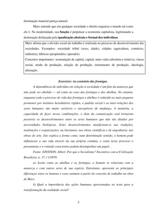 dominação material pareça natural.
Marx entende que em qualquer sociedade o direito organiza o mundo tal como
ele é. Na modernidade, sua função é perpetuar a economia capitalista, legitimando a
dominação disfarçada pela igualização abstrata e formal dos indivíduos.
Marx afirma que a divisão social do trabalho é realizada no processo de desenvolvimento das
sociedades. Exemplos: sociedade tribal (sexo, idade), cidades (agricultura, comércio,
indústria), fábricas (proprietário, operador).
Conceitos importantes: acumulação de capital, capital, mais-valia (absoluta e relativa), classe
social, modo de produção, relação de produção, instrumento de produção, ideologia,
alienação.
Exercício: Ao contrário das formigas.
A dependência do indivíduo em relação à sociedade é um fato da natureza que
não pode ser abolido — tal como no caso das formigas e das abelhas. No entanto,
enquanto todo o processo de vida das formigas e abelhas é reduzido ao mais pequeno
pormenor por instintos hereditários rígidos, o padrão social e as inter-relações dos
seres humanos são muito variáveis e susceptíveis de mudança. A memória, a
capacidade de fazer novas combinações, o dom da comunicação oral tornaram
possíveis os desenvolvimentos entre os seres humanos que não são ditados por
necessidades biológicas. Estes desenvolvimentos manifestam-se nas tradições,
instituições e organizações; na literatura; nas obras científicas e de engenharia; nas
obras de arte. Isto explica a forma como, num determinado sentido, o homem pode
influenciar a sua vida através da sua própria conduta, e como neste processo o
pensamento e a vontade conscientes podem desempenhar um papel...
Fonte: EINSTEIN, Albert. Por que o Socialismo? Encontros com a Civilização
Brasileira, n. 17, / 11/979.
a) Assim como as abelhas e as formigas, o homem se relaciona com a
natureza e com outros seres de sua espécie. Entretanto, apresente as principais
diferenças entre os homens e esses animais a partir do conceito de trabalho na obra
de Marx.
b) Qual a importância das ações humanas apresentadas no texto para a
transformação da realidade social?
2
 