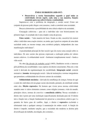 ÉMILE DURKHEIM (1858-1917)
• Desenvolveu a teoria funcionalista segundo a qual todas as
coletividades devem suprir, cada uma a sua maneira, funções
essenciais para sua sobrevivência e continuidade.
Inquietou-se com o problema da integração e coesão social. Como um
conjunto de pessoas pode chegar a um consenso, vindo a constituir uma sociedade.
Buscava demonstrar a possibilidade de uma ciência objetiva da sociedade.
Concepção coletivista – para ele o indivíduo não vem historicamente em
primeiro lugar. A sociedade não é uma simples soma de pessoas.
Fatos sociais – “toda maneira de fazer, fixada ou não, suscetível de exercer
sobre o indivíduo uma coação exterior, ou ainda, que é geral no conjunto de uma dada
sociedade tendo, ao mesmo tempo, uma existência própria, independente das suas
manifestações individuais”.
A peculiaridade principal do fato social é que ele exerce uma coerção sobre os
indivíduos. Os atos sociais das pessoas expressam a realização prática de valores
morais coletivos. A solidariedade social – fenômeno completamente moral – funda a
vida social.
Na obra Da divisão do trabalho social (1893), Durkheim revela o interesse
pelo problema da sociabilidade e suas espécies de direito concernentes. Para ele a vida
social é derivada da regulamentação da sociabilidade. Integração social: controle
normativo. Anomia: desintegração social – falta de instituições e normas integradoras
que permitam a solidariedade dos diversos setores da sociedade.
Solidariedade mecânica – derivada da semelhança de crenças, formas de agir
e sentir dos indivíduos de um grupo social, decorrendo, portanto, da similitude sentida
entre eles. Direito repressivo. Os homens que vivem nessa mesma coletividade
mantêm entre si vários elementos comuns, como religião costumes, visão de mundo,
princípios éticos, normas de convívio = consciência coletiva. Nessas sociedades o
direito não é posto por uma instituição especificamente destinada para tal. O direito
tem a função tem a função fundamental de preservar a consciência coletiva que é a
garantia do baixo grau de conflito. Aqui, o direito é repressivo excluindo e
eliminando toda e qualquer ameaça à manutenção da ordem social. A função do
direito é impedir, mediante sanções, que a sociedade não moderna se destrua pela
diversificação do trabalho, da religião, dos costumes...
3
 
