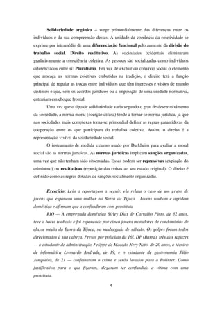 Solidariedade orgânica – surge primordialmente das diferenças entre os
indivíduos e da sua compreensão destas. A unidade de coerência da coletividade se
exprime por intermédio de uma diferenciação funcional pelo aumento da divisão do
trabalho social. Direito restitutivo. As sociedades ocidentais eliminaram
gradativamente a consciência coletiva. As pessoas são socializadas como indivíduos
diferenciados entre si: Pluralismo. Em vez de excluir do convívio social o elemento
que ameaça as normas coletivas embutidas na tradição, o direito terá a função
principal de regular as trocas entre indivíduos que têm interesses e visões de mundo
distintos e que, sem os acordos jurídicos ou a imposição de uma unidade normativa,
entrariam em choque frontal.
Uma vez que o tipo de solidariedade varia segundo o grau de desenvolvimento
da sociedade, a norma moral (coerção difusa) tende a tornar-se norma jurídica, já que
nas sociedades mais complexas torna-se primordial definir as regras garantidoras da
cooperação entre os que participam do trabalho coletivo. Assim, o direito é a
representação vivível da solidariedade social.
O instrumento de medida externo usado por Durkheim para avaliar a moral
social são as normas jurídicas. As normas jurídicas implicam sanções organizadas,
uma vez que não tenham sido observadas. Essas podem ser repressivas (expiação do
criminoso) ou restitutivas (reposição das coisas ao seu estado original). O direito é
definido como as regras dotadas de sanções socialmente organizadas.
Exercício: Leia a reportagem a seguir, ela relata o caso de um grupo de
jovens que espancou uma mulher na Barra da Tijuca. Jovens roubam e agridem
doméstica e afirmam que a confundiram com prostituta
RIO — A empregada doméstica Sirley Dias de Carvalho Pinto, de 32 anos,
teve a bolsa roubada e foi espancada por cinco jovens moradores de condomínios de
classe média da Barra da Tijuca, na madrugada de sábado. Os golpes foram todos
direcionados à sua cabeça. Presos por policiais da 16ª. DP (Barra), três dos rapazes
— o estudante de administração Felippe de Macedo Nery Neto, de 20 anos, o técnico
de informática Leonardo Andrade, de 19, e o estudante de gastronomia Júlio
Junqueira, de 21 — confessaram o crime e serão levados para a Polinter. Como
justificativa para o que fizeram, alegaram ter confundido a vítima com uma
prostituta.
4
 