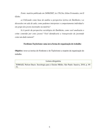 Fonte: matéria publicada em 24/06/2007, às 17h13m, Lilian Fernandes, em O
Globo.
a) Utilizando como base de análise a perspectiva teórica de Durkheim e as
discussões em sala de aula, como podemos interpretar o comportamento individual e
em grupo dos jovens mostrados na matéria?
b) A partir da perspectiva sociológica de Durkheim, como você analisaria o
crime cometido por estes jovens? Você identificaria a transgressão da juventude
como um dado natural?
Fordismo-Taylorismo: uma nova forma de organização do trabalho
Objetivo: rever as teorias do Fordismo e do Taylorismo a respeito da organização do
trabalho.
Leitura obrigatória
TOMAZI, Nelson Dacio. Sociologia para o Ensino Médio. São Paulo: Saraiva, 2010, p. 49-
51.
5
 