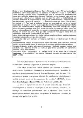 Entre os anos do pós-guerra (Segunda Guerra Mundial e os anos 70) a organização do
trabalho na fábrica estava baseada nas ideias de J. Ford (1863-1947) e F. Taylor (1856-
1915). Ford era dono da fábrica norte-americana Ford e Taylor era um engenheiro que
trabalhava na Fábrica Midvale Steel Company. Eles foram os responsáveis, cada um a sua
maneira, por estabelecerem medidas para um controle sobre os trabalhadores, no
cotidiano da fábrica. A compreensão de Henry Ford, conhecida como a proposta fordista,
estava baseada na seguinte premissa: ”(...) para um consumo em massa uma produção
em massa (...)”. Para isso, a produção deveria ser organizada de maneira a impedir
desperdício de tempo do operário na execução das tarefas. Para que isso ocorra o trabalho
deveria ser partido em várias funções e o trabalhador executaria somente uma função.
Para que haja continuidade entre estas tarefas parceladas, criou-se uma esteira rolante, na
qual os objetos vão sendo produzidos na medida em que os trabalhadores executam a sua
função um ao lado do outro. Para que não ocorressem interrupções nesta “linha de
montagem”, Ford propôs a padronização das peças.
Já as ideias de Frederick Taylor, conhecida como a proposta taylorista, estavam baseadas
nas seguintes questões, em que deveria haver:
• A separação entre quem planeja a atividade de produção de um objeto e quem de fato vai
executá-la;
• Um processo de seleção de operários que sejam adequados para o trabalho, sem que
tenham um perfil rebelde, capaz de questionar as regras na seleção dos trabalhadores;
• Um controle sobre o tempo e sobre o movimento que o trabalhador leva para executar uma
atividade. Esse controle deveria ser realizado pela chefia utilizando um cronômetro,
medindo a ação deste operário.
• (PICANÇO, Katya. “Globalização” In.: SECRETARIA DE ESTADO DA EDUCAÇÃO.
Sociologia – Ensino Médio. 2ª. ed. Curitiba: Editoração eletrônica Ícone Audiovisual Ltda,
2007, p. 178.)
•
Para Harry Bravermann, o Taylorismo tirou do trabalhador o último resquício
de saber sobre a produção: a capacidade de operar uma máquina.
Elton Mayo (1880-1949) “buscou medidas que evitassem o conflito e
promovessem o equilíbrio e a colaboração no interior das empresas. Suas ideias de
conciliação, desenvolvidas na Escola de Relações Humanas a partir dos anos 1930,
procuravam revalorizar os grupos de referência dos trabalhadores, principalmente o
familiar, evitando assim um desenraizamento dos operários”. (TOMAZI, Nelson
Dacio. Sociologia para o Ensino Médio. São Paulo: Saraiva, 2010, p. 50)
As crises do capitalismo dos anos 70 levaram à desvalorização do modelo
fordista-taylorista e levaram à valorização de um novo modelo, o toyotista. As
mudanças no capitalismo possibilitaram, com o toyotismo, “outra forma de
organização da produção, mais enxuta, que produzia de acordo com a demanda do
mercado” (PICANÇO; 2007, p. 179).
6
 