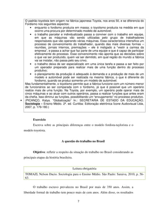 O padrão toyotista tem origem na fábrica japonesa Toyota, nos anos 50, e se diferencia do
Fordismo nos seguintes aspectos:
• enquanto o fordismo produzia em massa; o toyotismo produzia na medida em que
ocorre uma procura por determinado modelo de automóvel;
• o trabalho parcelar e individualizado passa a conviver com o trabalho em equipe,
em que as máquinas vão sendo utilizadas pelo grupo de trabalhadores
responsáveis que vão operando várias máquinas. Essa característica intensifica um
processo de convencimento do trabalhador, quando das mais diversas formas –
reuniões, jornais internos, premiações – ele é instigado a “vestir a camisa da
empresa”, e passa a achar que faz parte de uma equipe e que é capaz de participar
efetivamente do processo. Esse convencimento não aponta que as decisões sobre
o que vai ser produzido, quem vai ser demitido, em qual região do mundo a fábrica
vai se instalar, não passa pelo seu crivo;
• o trabalho deixa de ser especializado em uma única tarefa e passa a ser feito por
um operador preparado para realizar mais de uma função dentro do processo
produtivo;
• o planejamento da produção é adequado à demanda e a produção de mais de um
modelo e automóvel pode ser realizada na mesma fábrica, o que é diferente do
fordismo, quando se produz somente um modelo de automóvel.
Mas fundamentalmente, o toyotismo permite que a fábrica funcione com um número menor
de funcionários ao ser comparada com o fordismo, já que é possível que um operário
realize mais de uma função. Na Toyota, por exemplo, um operário pode operar mais de
cinco máquinas e ao atuar com outros operários, passa a realizar funções que antes eram
da chefia. Isso diminui as funções, possibilitando um “enxugamento” no processo produtivo.
• (PICANÇO, Katya. “Globalização” In.: SECRETARIA DE ESTADO DA EDUCAÇÃO.
Sociologia – Ensino Médio. 2ª. ed. Curitiba: Editoração eletrônica Ícone Audiovisual Ltda,
2007, p. 179-180.)
Exercício
Escreva sobre as principais diferenças entre o modelo fordista-taylorista e o
modelo toyotista.
A questão do trabalho no Brasil
Objetivo: refletir a respeito da situação do trabalho no Brasil considerando as
principais etapas da história brasileira.
Leitura obrigatória
TOMAZI, Nelson Dacio. Sociologia para o Ensino Médio. São Paulo: Saraiva, 2010, p. 56-
63.
O trabalho escravo prevaleceu no Brasil por mais de 350 anos. Assim, a
liberdade formal de trabalho tem pouco mais de cem anos. Além disso, os resultados
7
 