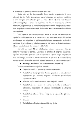 do passado de escravidão continuam pesando sobre nós.
Ainda antes do fim da escravidão alguns grandes proprietários de terras,
sobretudo de São Paulo, começaram a trazer imigrantes para as terras brasileiras.
Colonos europeus eram aliciados para vir para o Brasil. Quando aqui chegavam
recebiam um pedaço de terra e um empréstimo em dinheiro para iniciar a produção.
No entanto, os ganhos com as plantações não eram suficientes para pagar as dívidas e
esses imigrantes ficavam muito tempo endividados. Esse fenômeno ficou conhecido
como colonato.
Esse fenômeno não foi bem-sucedido porque os colonos não aceitavam essa
exploração e muitos fugiam ou se revoltavam. Além disso, os governos estrangeiros
pressionavam para minimizar os sofrimentos infligidos a seus cidadãos no Brasil. A
maior parte desses colonos foi trabalhar no campo, mas muitos se fixaram nas grandes
cidades, principalmente, Rio de Janeiro e São Paulo.
No início do século XX os trabalhadores urbanos começaram a lutar por
melhores condições de trabalho. Utilizando os recursos da imprensa passaram a
organizar movimentos grevistas. Com a ascensão de Getúlio Vargas ao poder, foi
dada uma atenção especial ao trabalhador urbano. O processo de industrialização,
iniciado em 1929, significou também o aumento do número de trabalhadores urbanos.
•••• A situação do trabalho nos últimos sessenta anos (p. 58)
Grande diversidade das situações de trabalho:
• “Povos da floresta” – retiram seu sustento das florestas.
• Trabalhadores da agropecuária, desde a agricultura de subsistência até
propriedades que utilizam máquinas sofisticadas (colheitadeiras
computadorizadas).
• Indústrias, desde as multinacionais até as pequenas fábricas.
• Trabalhadores nos setores de serviço e comércio: ambulantes,
autônomos, funcionários de grandes supermercados e shoppings
centers.
• Trabalhadores administrativos – empresas e organizações públicas e
privadas.
• Crianças.
• Trabalhadores submetidos à escravidão por dívida.
8
 
