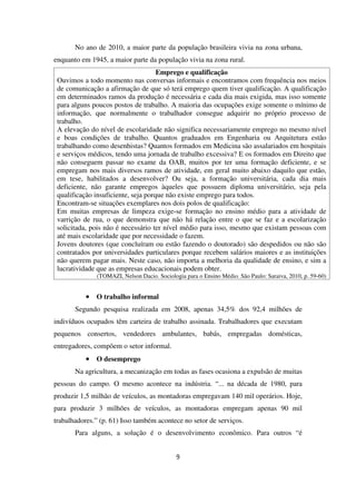 No ano de 2010, a maior parte da população brasileira vivia na zona urbana,
enquanto em 1945, a maior parte da população vivia na zona rural.
Emprego e qualificação
Ouvimos a todo momento nas conversas informais e encontramos com frequência nos meios
de comunicação a afirmação de que só terá emprego quem tiver qualificação. A qualificação
em determinados ramos da produção é necessária e cada dia mais exigida, mas isso somente
para alguns poucos postos de trabalho. A maioria das ocupações exige somente o mínimo de
informação, que normalmente o trabalhador consegue adquirir no próprio processo de
trabalho.
A elevação do nível de escolaridade não significa necessariamente emprego no mesmo nível
e boas condições de trabalho. Quantos graduados em Engenharia ou Arquitetura estão
trabalhando como desenhistas? Quantos formados em Medicina são assalariados em hospitais
e serviços médicos, tendo uma jornada de trabalho excessiva? E os formados em Direito que
não conseguem passar no exame da OAB, muitos por ter uma formação deficiente, e se
empregam nos mais diversos ramos de atividade, em geral muito abaixo daquilo que estão,
em tese, habilitados a desenvolver? Ou seja, a formação universitária, cada dia mais
deficiente, não garante empregos àqueles que possuem diploma universitário, seja pela
qualificação insuficiente, seja porque não existe emprego para todos.
Encontram-se situações exemplares nos dois polos de qualificação:
Em muitas empresas de limpeza exige-se formação no ensino médio para a atividade de
varrição de rua, o que demonstra que não há relação entre o que se faz e a escolarização
solicitada, pois não é necessário ter nível médio para isso, mesmo que existam pessoas com
até mais escolaridade que por necessidade o fazem.
Jovens doutores (que concluíram ou estão fazendo o doutorado) são despedidos ou não são
contratados por universidades particulares porque recebem salários maiores e as instituições
não querem pagar mais. Neste caso, não importa a melhoria da qualidade de ensino, e sim a
lucratividade que as empresas educacionais podem obter.
(TOMAZI, Nelson Dacio. Sociologia para o Ensino Médio. São Paulo: Saraiva, 2010, p. 59-60)
•••• O trabalho informal
Segundo pesquisa realizada em 2008, apenas 34,5% dos 92,4 milhões de
indivíduos ocupados têm carteira de trabalho assinada. Trabalhadores que executam
pequenos consertos, vendedores ambulantes, babás, empregadas domésticas,
entregadores, compõem o setor informal.
•••• O desemprego
Na agricultura, a mecanização em todas as fases ocasiona a expulsão de muitas
pessoas do campo. O mesmo acontece na indústria. “... na década de 1980, para
produzir 1,5 milhão de veículos, as montadoras empregavam 140 mil operários. Hoje,
para produzir 3 milhões de veículos, as montadoras empregam apenas 90 mil
trabalhadores.” (p. 61) Isso também acontece no setor de serviços.
Para alguns, a solução é o desenvolvimento econômico. Para outros “é
9
 