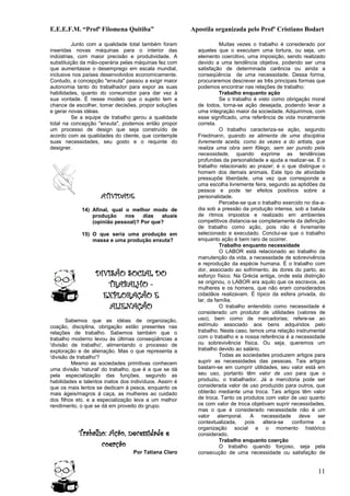 E.E.E.F.M. “Profª Filomena Quitiba”                     Apostila organizada pelo Profº Cristiano Bodart

          Junto com a qualidade total também foram                  Muitas vezes o trabalho é considerado por
inseridas novas máquinas para o interior das              aqueles que o executam uma tortura, ou seja, um
indústrias, com maior precisão e produtividade. A         elemento coercitivo, uma imposição, sendo realizado
substituição da mão-operária pelas máquinas fez com       devido a uma tendência objetiva, podendo ser uma
que aumentasse o desemprego em escala mundial,            satisfação de determinada carência ou ainda a
inclusive nos países desenvolvidos economicamente.        conseqüência de uma necessidade. Dessa forma,
Contudo, a concepção "enxuta" passou a exigir maior       procuraremos descrever as três principais formas que
autonomia tanto do trabalhador para expor as suas         podemos encontrar nas relações de trabalho:
habilidades, quanto do consumidor para dar vez à                    Trabalho enquanto ação
sua vontade. É nesse modelo que o sujeito tem a                     Se o trabalho é visto como obrigação moral
chance de escolher, tomar decisões, propor soluções       de todos, torna-se ação desejada, podendo levar a
e gerar novas idéias.                                     uma integração maior da sociedade. Adquirimos, com
          Se a equipe de trabalho gerou a qualidade       esse significado, uma referência de vida moralmente
total na concepção "enxuta", podemos então propor         correta.
um processo de design que seja construído de                        O trabalho caracteriza-se ação, segundo
acordo com as qualidades do cliente, que contemple        Friedmann, quando se alimenta de uma disciplina
suas necessidades, seu gosto e o requinte do              livremente aceita, como às vezes a do artista, que
designer.                                                 realiza uma obra sem fôlego, sem ser punido pela
                                                          necessidade, quando exprime as tendências
                                                          profundas da personalidade e ajuda a realizar-se. É o
                                                          trabalho relacionado ao prazer; é o que distingue o
                                                          homem dos demais animais. Este tipo de atividade
                                                          pressupõe liberdade, uma vez que corresponde a
                                                          uma escolha livremente feira, segundo as aptidões da
                                                          pessoa e pode ter efeitos positivos sobre a
                     ATIVIDADE                            personalidade.
                                                                    Percebe-se que o trabalho exercido no dia-a-
             14) Afinal, qual o melhor modo de            dia sob a pressão da produção intensa, sob a batuta
                 produção     nos    dias  atuais         de ritmos impostos e realizado em ambientes
                 (opinião pessoal)? Por que?              competitivos distancia-se completamente da definição
                                                          de trabalho como ação, pois não é livremente
             15) O que seria uma produção em              selecionado e executado. Conclui-se que o trabalho
                 massa e uma produção enxuta?             enquanto ação é bem raro de ocorrer.
                                                                    Trabalho enquanto necessidade
                                                                    O LABOR está relacionado ao trabalho de
                                                          manutenção da vida, a necessidade de sobrevivência
                                                          e reprodução da espécie humana. É o trabalho com
                                                          dor, associado ao sofrimento, às dores do parto, ao
                  DIVISÃO SOCIAL DO                       esforço físico. Na Grécia antiga, onde esta distinção
                     TRABALHO -                           se originou, o LABOR era aquilo que os escravos, as
                                                          mulheres e os homens, que não eram considerados
                    EXPLORAÇÃO E                          cidadãos realizavam. É típico da esfera privada, do
                                                          lar, da família.
                      ALIENAÇÃO                                     O trabalho entendido como necessidade é
                                                          considerado um produtor de utilidades (valores de
       Sabemos que as idéias de organização,              uso), bem como de mercadorias; refere-se ao
coação, disciplina, obrigação estão presentes nas         estímulo associado aos bens adquiridos pelo
relações de trabalho. Sabemos também que o                trabalho. Neste caso, temos uma relação instrumental
trabalho moderno levou às últimas conseqüências a         com o trabalho e a nossa referência é a necessidade
'divisão de trabalho', alimentando o processo de          ou sobrevivência física. Ou seja, queremos um
exploração e de alienação. Mas o que representa a         trabalho devido ao salário.
'divisão de trabalho'?                                              Todas as sociedades produzem artigos para
          Mesmo as sociedades primitivas conhecem         suprir as necessidades das pessoas. Tais artigos
uma divisão 'natural' do trabalho, que é a que se dá      bastam-se em cumprir utilidades, seu valor está em
pela especialização das funções, segundo as               seu uso, portanto têm valor de uso para que o
habilidades e talentos inatos dos indivíduos. Assim é     produziu, o trabalhador. Já a mercdoria pode ser
que os mais lentos se dedicam à pesca, enquanto os        considerada valor de uso produzido para outros, que
mais ágeis/magros á caça, as mulheres ao cuidado          obterão mediante uma troca. Tais artigos têm valor
dos filhos etc. e a especialização leva a um melhor       de troca. Tanto os produtos com valor de uso quanto
rendimento, o que se dá em proveito do grupo.             os com valor de troca objetivam suprir necessidades,
                                                          mas o que é considerado necessidade não é um
                                                          valor atemporal. A necessidade deve ser
                                                          contextualizada,    pois    altera-se  conforme      a
                                                          organização social e o momento histórico
            Trabalho: Ação, necessidade e                 considerado.
                                                                    Trabalho enquanto coerção
                   coerção                                          O trabalho quando forçoso, seja pela
                                  Por Tatiana Claro       consecução de uma necessidade ou satisfação de


                                                                                                            11
 