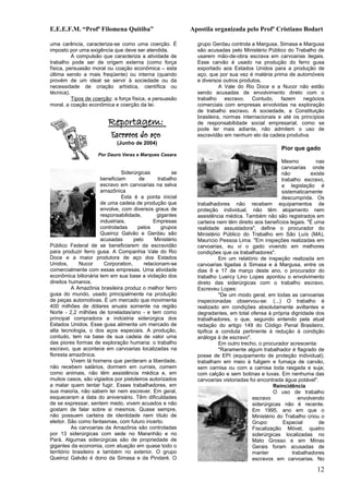 E.E.E.F.M. “Profª Filomena Quitiba”                          Apostila organizada pelo Profº Cristiano Bodart

uma carência, caracteriza-se como uma coerção. É               grupo Gerdau controla a Margusa. Simasa e Margusa
imposto por uma exigência que deve ser atendida.               são acusadas pelo Ministério Público do Trabalho de
          A compulsão que caracteriza a atividade de           usarem mão-de-obra escrava em carvoarias ilegais.
trabalho pode ser de origem externa (como força                Esse carvão é usado na produção do ferro gusa
física, persuasão moral ou coação econômica – esta             exportado aos Estados Unidos para a produção de
última sendo a mais freqüente) ou interna (quando              aço, que por sua vez é matéria prima de automóveis
provém de um ideal se servir à sociedade ou da                 e diversos outros produtos.
necessidade de criação artística, científica ou                          A Vale do Rio Doce e a Nucor não estão
técnica).                                                      sendo acusadas de envolvimento direto com o
          Tipos de coerção: a força física, a persuasão        trabalho escravo. Contudo, fazem negócios
moral, a coação econômica e coerção da lei.                    comerciais com empresas envolvidas na exploração
                                                               de trabalho escravo. A sociedade, a Constituição
                                                               brasileira, normas internacionais e até os princípios
                          Reportagem:                          de responsabilidade social empresarial, como se
                                                               pode ler mais adiante, não admitem o uso de
                            Escravos do aço                    escravidão em nenhum elo da cadeia produtiva.
                              (Junho de 2004)
                                                                                                    Pior que gado
                     Por Dauro Veras e Marques Casara
                                                                                                    Mesmo          nas
                                                                                                    carvoarias onde
                                 Siderúrgicas          se                                           não          existe
                       beneficiam       de       trabalho                                           trabalho escravo,
                       escravo em carvoarias na selva                                               a legislação é
                       amazônica                                                                    sistematicamente
                                 Esta é a ponta inicial                                             descumprida. Os
                       de uma cadeia de produção que           trabalhadores não recebem equipamentos de
                       envolve, com diversos graus de          proteção individual, não têm alojamento nem
                       responsabilidade,         gigantes      assistência médica. Também não são registrados em
                       industriais.            Empresas        carteira nem têm direito aos benefícios legais. "É uma
                       controladas      pelos      grupos      realidade assustadora", define o procurador do
                       Queiroz Galvão e Gerdau são             Ministério Público do Trabalho em São Luís (MA),
                       acusadas       pelo      Ministério     Maurício Pessoa Lima. "Em inspeções realizadas em
Público Federal de se beneficiarem da escravidão               carvoarias, eu vi o gado vivendo em melhores
para produzir ferro gusa. A Companhia Vale do Rio              condições que os trabalhadores".
Doce e a maior produtora de aço dos Estados                              Em um relatório de inspeção realizada em
Unidos,       Nucor      Corporation,      relacionam-se       carvoarias ligadas à Simasa e à Margusa, entre os
comercialmente com essas empresas. Uma atividade               dias 8 e 17 de março deste ano, o procurador do
econômica bilionária tem em sua base a violação dos            trabalho Luercy Lino Lopes apontou o envolvimento
direitos humanos.                                              direto das siderúrgicas com o trabalho escravo.
          A Amazônia brasileira produz o melhor ferro          Escreveu Lopes:
gusa do mundo, usado principalmente na produção                          "De um modo geral, em todas as carvoarias
de peças automotivas. É um mercado que movimenta               inspecionadas observou-se: (...) O trabalho é
400 milhões de dólares anuais somente na região                realizado em condições absolutamente aviltantes e
Norte - 2,2 milhões de toneladas/ano - e tem como              degradantes, em total ofensa à própria dignidade dos
principal compradora a indústria siderúrgica dos               trabalhadores, o que, segundo entendo pela atual
Estados Unidos. Esse gusa alimenta um mercado de               redação do artigo 149 do Código Penal Brasileiro,
alta tecnologia, o dos aços especiais. A produção,             tipifica a conduta pertinente à redução à condição
contudo, tem na base de sua cadeia de valor uma                análoga à de escravo".
das piores formas de exploração humana: o trabalho                       Em outro trecho, o procurador acrescenta:
escravo, que acontece em carvoarias localizadas na                       "Raramente algum trabalhador é flagrado de
floresta amazônica.                                            posse de EPI (equipamento de proteção individual);
          Vivem lá homens que perderam a liberdade,            trabalham em meio à fuligem e fumaça de carvão,
não recebem salários, dormem em currais, comem                 sem camisa ou com a camisa toda rasgada e suja;
como animais, não têm assistência médica e, em                 com calção e sem botinas e luvas. Em nenhuma das
muitos casos, são vigiados por pistoleiros autorizados         carvoarias vistoriadas foi encontrada água potável".
a matar quem tentar fugir. Esses trabalhadores, em                                              Reincidência
sua maioria, não sabem ler nem escrever. Em geral,                                              O uso de trabalho
esqueceram a data do aniversário. Têm dificuldades                                     escravo              envolvendo
de se expressar, sentem medo, vivem acuados e não                                      siderúrgicas não é recente.
gostam de falar sobre si mesmos. Quase sempre,                                         Em 1995, ano em que o
não possuem carteira de identidade nem título de                                       Ministério do Trabalho criou o
eleitor. São como fantasmas, com futuro incerto.                                       Grupo         Especial       de
          As carvoarias da Amazônia são controladas                                    Fiscalização Móvel, quatro
por 13 siderúrgicas com sede no Maranhão e no                                          siderúrgicas localizadas no
Pará. Algumas siderúrgicas são de propriedade de                                       Mato Grosso e em Minas
gigantes da economia, com atuação em quase todo o                                      Gerais foram acusadas de
território brasileiro e também no exterior. O grupo                                    manter            trabalhadores
Queiroz Galvão é dono da Simasa e da Pindaré. O                                        escravos em carvoarias. No

                                                                                                                   12
 