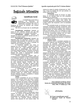 E.E.E.F.M. “Profª Filomena Quitiba”                         Apostila organizada pelo Profº Cristiano Bodart



     Segundo trimestre
                                                              sistema de castas foi abolido oficialmente em 1947,
                                                              mas a força da tradição faz com que persista, na
                                                              prática, até os dias de hoje.
                                                                         Estamentos
                                                                         A sociedade feudal da Europa na Idade
                                                              Média foi um exemplo típico de uma sociedade
                           Estratificação Social              estratificada em estamentos.
                                                                         Estamento ou estado é uma camada social
                         A estratificação social indica a     semelhante à casta, porém mais aberta. Na
                existência     de      diferenças,     de     sociedade estamental a mobilidade social ascendente
                desigualdades entre pessoas de uma            é difícil, porém não impossível, como na sociedade
                determinada sociedade. Ela indica a           de castas.
existência de grupos de pessoas que ocupam                               Na sociedade feudal, os indivíduos só muito
posições diferentes.                                          raramente conseguiam ascender socialmente. Essa
          São três os principais tipo de estratificação       ascensão só era possível em alguns casos: quando a
social:                                                       Igreja recrutava, em certas ocasiões, seus membros
          Estratificação econômica: baseada na                entre os mais pobres, caso o rei conferisse um título
posse de bens materiais, fazendo com que haja                 de nobreza a um homem do povo, ou ainda se a filha
pessoas ricas, pobres e em situação intermediária;            de um rico comerciante casasse com um nobre,
          Estratificação    política:      baseada     na     tornando-se, assim, membro da aristocracia.
situação de mando na sociedade (grupos que têm e                         Essas situações eram difíceis de acontecer e
grupos que não têm poder);                                    normalmente as pessoas permaneciam no estamento
          Estratificação profissional: baseada nos            em que haviam nascido.
diferentes graus de importância atribuídos a cada                        Classes sociais
profissional pela sociedade. Por exemplo, em nossa                       Podemos dividir a sociedade capitalista em
sociedade valorizamos muito mais a profissão de               dois grupos, segundo suas situação em relação aos
médico do que a profissão de pedreiro.                        elementos da produção: proprietários e não
          É importante ressaltar que todos os                 proprietários dos meios de produção. As relações de
aspectos de uma sociedade – economia, política,               produção dão origem a duas camadas sociais
social, cultural, etc. – estão interligados. Assim, os        diferentes. A essas camadas damos o nome de
vários tipos de estratificação não podem ser                  classes sociais. Classicamente, designamos essas
entendidos separadamente. Por exemplo, as pessoas             classes sociais como burguesia e proletariado.
que ocupam altas posições econômicas em geral                            Apesar de ser correntemente usada para
também têm poder e desempenham posições                       designar as camadas sociais em vários momentos da
profissionais valorizadas socialmente.                        história da humanidade, esta designação é aplicada
          Também importante lembrar que a                     com maior precisão para a sociedade capitalista.
constituição de sociedades estratificadas socialmente         Assim, o prestígio social, o poder político e a
é um fenômeno histórico; ou seja, as diferenciações           capacidade de consumo de luxo, de modo geral, são
sociais e a formação de suas características ocorrem          privilégios dos proprietários dos meios de produção.
em função de processos históricos explicáveis dentro                     As transformações por que passaram as
de suas próprias lógicas. Portanto, não são                   sociedades capitalistas no século XX também nos
fenômenos "naturais", derivados de alguma lógica              mostram que houve mudanças significativas na
exterior ao próprio ser humano. São processos                 sociedade capitalista tornando-a muito mais
construídos por agentes humanos que se opõem, sob             complexa do que em sua fase inicial de
a forma de grupos, no campo do conflito.                      desenvolvimento. A mudança mais notável foi o
          A estratificação social é a divisão da              crescimento de uma forte e volumosa classe média
sociedade em estratos ou camadas sociais.                     nos países centrais do capitalismo, ocupando
Dependendo do tipo de sociedade, esses estratos ou            funções nos diversos setores dos ramos de prestação
camadas podem ser: castas (Índia), estamentos                 de serviços e da pequena e média propriedade.
(Europa Ocidental durante o feudalismo) e classes             Assim, a análise das sociedades capitalistas do final
sociais (sociedades capitalistas).                            do século XX deve, necessariamente, levar em
          Castas                                              consideração esta camada social intermediária entre
          Existem sociedades em que os indivíduos             os proprietários e os não proprietários dos meios de
nascem numa camada social mais baixa e podem                  produção.
alcançar, com o decorrer do tempo, uma posição
social mais elevada. No entanto, existem sociedades                           Texto adaptado de Oliveira, Pérsio
em que, mesmo usando de toda a sua capacidade e                  Santos de; Introdução à Sociologia, São Paulo,
todo os seus esforços, o indivíduo não consegue                                Ática, 1997, 17ª edição, pp. 71-80.
alcançar uma posição social mais elevada. Nesses
casos, a posição social lhe é atribuída por ocasião do
nascimento, independentemente de sua vontade e
sem perspectiva de mudança. Ele carrega consigo,
por toda a vida, a posição social herdada.                                            ATIVIDADE
          A sociedade indiana é estratificada dessa
maneira; um sistema de estratificação social muito
rígido e fechado que não oferece a menor
possibilidade de mobilidade social. É o sistema de                         18) O que é estratificação social?
castas que, por exemplo, permite casamentos                                19) Diferencie “Casta” de “Classes
apenas entre pessoas de uma mesma casta. Tal                                   Sociais”.

                                                                                                                 14
 