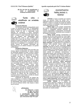 E.E.E.F.M. “Profª Filomena Quitiba”                       Apostila organizada pelo Profº Cristiano Bodart

             20) Em que tipo de estratificação é
                 maior  a    possibilidade    de                                   CONCEITUANDO
                 mudança de estrato social?                                      “PAPEL SOCIAL” E
                                                                                     “STATUS”
                      Teorias   sobre     a                           STATUS é o lugar ou posição que a pessoa
              estratificação nas sociedades                 ocupa na estrutura social de acordo com o
                                                            julgamento coletivo ou consenso de opinião do grupo.
              modernas                                      Portanto, o status é a posição em função dos valores
                                                            sociais correntes na sociedade. Pode apresentar-se
          Perspectiva Marxista                              como status legal e/ou social.
          Os marxistas explicam a desigualdade social                 Status legal é uma posição caracterizada
a partir do pensamento de Marx. A desigualdade              por direitos (reivindicações pessoais apoiadas por
advém da divisão do trabalho. A teoria marxista das         normas) e obrigações (deveres prescritos por
classes sociais diz que: a organização social               normas), capacidades e incapacidades, reconhecidas
depende da econômica; o grupo dominante                     pública e juridicamente, importantes para a posição e
socialmente é o que controla as forças de produção e        as funções na sociedade.
detém o capital; o grupo dominado detém apenas                        Status social: abrange características da
força de trabalho; esta desigualdade gera                   posição que não são determinados por meios legais.
descontentamento social e gera conflitos (estes             Portanto, difere do status legal por ser mais amplo e
conflitos são o motor que faz mudar a sociedade; a          abarcar outras características de comportamento
posição de classe é independente da consciência de          social além das estipuladas por lei. Além de legal e
pertença a essa mesma classe; as principais classes         social, os status podem ser atribuídos ou adquiridos.
sociais são os capitalistas e os proletários mas um         Status atribuído: é independente da capacidade do
grande número de posições intermédias são                   indivíduo; é-lhe atribuído mesmo contra a sua
responsáveis por um sistema complexo e de grande            vontade, em virtude do seu nascimento. Status
conflitualidade.                                            adquirido: depende do esforço e do aperfeiçoamento
          Perspectiva Weberiana                             pessoal. Por mais rígida que seja a estratificação de
          A teoria de Max Weber parte da de Max mas         uma sociedade e os numerosos status atribuídos, há
introduz alguma complexidade: as classes resultam           sempre a possibilidade de o indivíduo alterar o seu
da distribuição desigual do poder; o poder é variável       status através de habilidade, conhecimento e
quer a nível econômico, quer a nível social e político;     capacidade pessoal. Esta conquista do status deriva,
a posição de classe é determinada na esfera                 portanto, da competição entre pessoas e grupos, e
econômica (existe uma enorme variedade de                   constitui vitória sobre os demais. Outras formas de
posições de classe que refletem as diversas                 status são: Status principal, básico ou chave (é o
capacidades econômicas e de acesso a bens                   status mais significante para a sociedade, já que as
materiais); a localização dos indivíduos numa classe        pessoas possuem tantos status quantos forem os
é determinada pela sua posição face ao mercado, a           grupos de que participam); status posicional
sua capacidade econômica para aceder a saberes,             (aparece quando determinados aspectos - família,
títulos, qualificações, prestígio, honra, bens,             educação, ocupação e rendimento - e alguns índices
empregos e propriedades; a combinação destes                exteriores - modos de falar, maneiras de se portar
critérios resulta numa grande variedade de estatutos        etc. - caracterizam um indivíduo como representante
sociais (status); exemplos de classes podem ser os          de determinado grupo ou classe social, sendo
proprietários, intelectuais, etc.; a posição de classe      portador de certo prestígio. Portanto, é a posição
não é herdada e deriva dos recursos que o indivíduo         social atribuída pelos valores convencionais correntes
desenvolve ao longo da sua vida, o processo é fluido        na sociedade ao grupo ou categoria do qual o
e flexível; as classes não são permanentes, os              indivíduo é um representante); status pessoal (é a
indivíduos entram e saem delas; o conflito de classes       posição social real determinada pelas atitudes e
surge do desejo de equidade social.                         comportamentos daqueles entre os quais o indivíduo
          Atualmente as diferenças de classes têm           vive e se movimenta, fazendo com que pessoas, com
vindo a esbater-se, no entanto a desigualdade social        idêntico status posicional, tenham, mercê das suas
permanece. O gênero é uma das grandes dimensões             qualidades particulares, diferentes status pessoais).
da desigualdade. Não existem sociedades modernas                      PAPEL      SOCIAL      é   o    padrão    de
em que as mulheres tenham mais riqueza e status             comportamento esperado e exigido de pessoas que
que os homens.                                              ocupam determinado status. Portanto, as maneiras
                                                            de comportar-se, esperadas de qualquer indivíduo
                                                            que ocupe certa posição (status), constituem o papel
                    ATIVIDADE                               associado com aquela posição.
                           21) Diferencie a teoria
                               de Marx da teoria
                               de Weber referente
                  a estratificação. Qual delas
                  explica melhor a realidade social
                  que vivenciamos hoje? Por quê?




                                                                                                              15
 