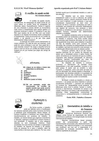E.E.E.F.M. “Profª Filomena Quitiba”                       Apostila organizada pelo Profº Cristiano Bodart

                 O conflito de papéis sociais               também aquilo que é considerado trabalho e o valor a
                                                            ele atribuído.
                                Por Cristiano Bodart                  As relações que os seres humanos
                                                            estabelecem entre si e com a natureza, de caráter
                                                            econômico, político, cultural, produzem modos de ser
                        O conflito de papéis resulta,       e de viver e definem, a cada momento, o que será
normalmente, da sobrecarga do papel social de um            considerado imprescindível ao bem viver: um
único status ou conflito entre as obrigações de             conjunto de bens e serviços, produzidos por toda a
diferentes status. Exemplificando: Carlos é regente         sociedade, que poderão ser usufruídos. Materializado
de uma empresa e precisa demitir os funcionários            nos objetos de consumo, nos produtos e bens
mais novos e inexperientes para reduzir gastos e a          materiais ou simbólicos e nos serviços, encontra-se o
empresa continuar a aberta. O problema é que seu            trabalho humano, realizado sob determinadas
filho (que acabou de ter um filho com sua recém             relações e condições.
esposa) é um desses funcionários recém contratados                    As relações existentes entre os homens em
e inexperientes. Carlos se encontra em um conflito de       sociedade podem ser analisadas a partir das relações
papéis: o de gerente e o de pai. Que papel                  de trabalho e consumo, mas ficam muitas vezes
desempenhar nesse momento?                                  obscurecidas pela freqüente afirmação de que todos
           O exemplo de Carlos ocorre diariamente no        são igualmente livres tanto para trabalhar e escolher
nosso cotidiano. Em sala de aula, por exemplo, você         um tipo de trabalho como para consumir. Essa
pode ter como professor o seu pai. Que papel ele e          afirmação não considera as desigualdades de acesso
você deverão cumprir? Às vezes a escolha torna-se           ao trabalho, aos bens de consumo e aos serviços, ou
difícil e você se vê em um conflito de Papéis sociais.      a distribuição diferenciada entre as classes sociais.
Imagine se um juiz tivesse que julgar seu amigo de                    Consumir, portanto, não é um ato “neutro”:
infância?                                                   significa participar de um cenário de disputas por
                                                            aquilo que a sociedade produz e pelos modos de
                                                            usá-lo, tornando-se um momento em que os conflitos,
                                                            originados pela desigual participação na estrutura
                                                            produtiva, ganham continuidade por meio da
                                                            distribuição e apropriação de bens e serviços. (...).
                        ATIVIDADE                                     As relações de trabalho e consumo
                                                            produzem e reproduzem as tensões entre
                                                            desigualdade e luta pela igualdade, injustiça e luta
               22) Julgue se os status a baixo são          pela justiça. É assim que se constrói, a cada
                   adquiridos ou atribuídos.
                                                            momento, a cidadania, como uma série de lutas em
          a)    Juiz;                                       prol da afirmação dos direitos ligados à liberdade, à
          b)    Professor;
                                                            participação nas decisões públicas e à igualdade de
          c)    Drogado;                                    condições dignas de vida, modificando, dessa forma,
          d)    Príncipe herdeiro;
                                                            a distribuição de riqueza e poder na sociedade.
          e)    Negro;                                                (...)
          f)    Brâmane (casta na Índia)
                                                                      No Brasil, o direito ao trabalho e o direito ao
                                                            consumo — ao acesso aos bens materiais e culturais
                                                            socialmente produzidos — precisam ser analisados
               23) Dê um exemplo, ainda não                 no contexto de desigualdade social existente. As
                   mencionado, de conflito de
                                                            diferenças entre ricos e pobres, homem e mulher,
                   papéis sociais que pode ocorrer          brancos e não-brancos, moradores do campo e da
                   com você ou com alguém de sua
                                                            cidade, indivíduos com baixa e alta escolaridade, são
                   família?                                 extremas. Essa desigualdade compromete a
                                                            democracia e, conseqüentemente, a construção da
                                                            cidadania.
                                                                              Fonte: PCN – Trabalho e Consumo
                           TRABALHO E
                          CONSUMO
                       De forma sucinta, o trabalho
                                                                              Características do trabalho e
               pode ser definido como a modificação                                            do Consumo
da natureza operada pelos seres humanos de forma                                    Sob o nome de “globalização”,
a satisfazer suas necessidades. Nessa relação, os
                                                                           reúnem-se fenômenos diversos que
homens modificam e interferem nas coisas naturais,          refletem novas formas de organização dos atores
transformando-as em produtos do trabalho. O
                                                            econômicos e políticos e de reorganização da divisão
trabalho, ao mesmo tempo que organiza e transforma          internacional de trabalho.
a natureza, organiza e transforma o próprio homem e
                                                                     Algumas características desse processo
sua sociedade. O trabalho não é uma categoria               podem      ser    compreendidas    a    partir   das
abstrata ou sem localização histórica. Cada
                                                            transformações provocadas pelo desenvolvimento da
sociedade cria suas formas de divisão e organização         informática, das telecomunicações e da automação
do trabalho, de regimes de trabalho e de relação
                                                            que modificam, por sua vez, a organização e a
entre as pessoas no e para o trabalho, além de              capacidade de produção econômica, dentro do
instrumentos e técnicas para realizá-lo. Por isso varia
                                                            sistema capitalista de produção.

                                                                                                                 16
 