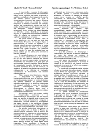 E.E.E.F.M. “Profª Filomena Quitiba”                        Apostila organizada pelo Profº Cristiano Bodart

           A transmissão e recepção de informações           produtividade que elimina, com a automação, postos
em tempo real, seu processamento pelo computador,            de trabalho, gerando o chamado desemprego
criaram novas condições de investir e gerenciar o            tecnológico. As divisões do trabalho se alteram,
capital e a produção em diferentes pontos do planeta.        surgem novos campos de trabalho, grandes
Um      mesmo       produto    pode      ser    igual  e     contingentes de trabalhadores industriais são
simultaneamente produzido pelo mesmo fabricante              expulsos para o setor terciário da economia ou para o
em diferentes países do mundo (os mesmos                     chamado “setor informal”, ou, ainda, são totalmente
brinquedos, os mesmos automóveis, por exemplo),              excluídos do mercado de trabalho, criando o
segundo sua conveniência e margem de lucro. A                desemprego conjuntural e o de exclusão.
rapidez da informação, ao lado do desenvolvimento                      Ao mesmo tempo, portanto, em que novas
dos transportes,        permite também que            os     palavras       aparecem       no    cotidiano,     como
componentes de um produto final sejam fabricados             empregabilidade, trabalho por projetos, trabalho
em diferentes pontos, dividindo-se a produção                virtual, convive-se com o desemprego, com uma
segundo os lugares onde as condições econômicas              multiplicidade de formas diferenciadas de trabalho e
(custo do trabalho, da matéria-prima, legislação             de ocupação, com a insegurança e com a incerteza
reguladora etc.) seja mais vantajosa.                        em relação ao futuro. Novas profissões aparecem,
           As novas formas do dinheiro, como os              outras tendem a desaparecer, outras, ainda, se
cartões eletrônicos, com os quais se pode fazer              transformam. A valorização e remuneração das
movimentação financeira em qualquer lugar, o                 profissões e dos serviços tem mudado em função das
desenvolvimento do crédito, do marketing e da                novas demandas do mercado. Nesse contexto em
indústria cultural permitem comercializar e prestar          transformação, serviços altamente remunerados
serviços globalmente, de modo que a produção,                convivem com outros, muito mal pagos, sem
realizada nos lugares escolhidos, seja distribuída           segurança e sem respeito às legislações trabalhistas,
para o mundo. É o caso dos produtos feitos nos               ou com o desemprego.
países asiáticos que nos últimos anos entraram no                      (...) Os problemas de desemprego e
mercado brasileiro.                                          transformação das relações de trabalho dependem,
           O mercado financeiro, com suas bolsas de          em muito, das opções por modelos de
valores, funciona articuladamente: o que acontece            desenvolvimento da economia nacional e da eficácia
em um país tem reflexos imediatos nos demais,                das políticas econômicas e sociais.
fazendo com que em determinados momentos os                            Até agora, na sociedade capitalista, o
investimentos se concentrem num país, para em                emprego é a forma predominante de exercício do
seguida migrar para outro, seguindo apenas a lógica          trabalho e de distribuição da riqueza produzida
da rentabilidade imediata. Verifica-se o sempre              socialmente e, portanto, de se auferir recursos para a
crescente movimento de fusão de empresas, de                 satisfação das necessidades.
ampliação do espectro de atuação das corporações                       A rapidez das mudanças é grande, exigindo
multinacionais e a influência de instituições                esforços para construir alternativas, propor mudanças
supranacionais de financiamento nas decisões                 e novas formas de organização, pois as escolhas
macroeconômicas.                                             tecnológicos também comportam decisões de
           Não é possível deixar de chamar a atenção         natureza política. A questão que se coloca é a de
para     a     desigualdade     de    posições     nessa     como fazer com que tal produtividade e capacidade
interdependência mundial, entre os chamados países           tecnológica sejam usadas em benefício da qualidade
centrais (aqueles que abrigam os centros de decisão          de vida das populações e não para a maximização do
das grandes empresas, os grandes centros                     lucro ao custo da precarização das relações de
financeiros e científicos) e os periféricos, determinada     trabalho ou do desemprego. Ou, de outro modo, que
pela desigual produção e acesso às tecnologias               novos direitos e formas de organização social do
agrícolas,      biotecnológicas,      de      automação,     trabalho são necessários para fazer frente a esse
comunicações ou robótica, assim como a                       novo modelo de organização da produção, de modo a
desigualdade do impacto das inovações tecnológicas           garantir a todos os direitos de cidadania.
nas diferentes classes sociais.                                        Ao grande aumento de produtividade
           Configura-se, assim, um contexto instável,        conseguido pelas novas tecnologias e organização
de       transformações        aceleradas        e    de     da produção de bens e serviços corresponde a
transnacionalização da produção, que tem impacto             necessidade de vendê-los, pois é na dinâmica
direto nas relações de trabalho e de consumo. Isso           produção/consumo/produção que o capital se amplia.
ocorre de formas profundamente desiguais e                   Por isso, juntamente com esse processo, e
diferenciadas, nacional, regional ou setorialmente,          guardando estreita relação com ele, vem se tornando
nos países centrais e nos periféricos, afetando              cada vez mais intenso o apelo às pessoas para que
formas tradicionais de produção, modificando hábitos         consumam.
de consumo, com grande impacto nas culturas locais.                    Consumidor é toda pessoa que compra um
           Na acirrada concorrência internacional, as        produto ou paga pela realização de um serviço.
empresas lançam mão de todos os fatores que                  Consumir não é só uma relação entre particulares. Ao
possam significar vantagens, como a redução dos              utilizar água, luz e transporte coletivo, os serviços de
custos do trabalho, a expansão da subcontratação, a          saúde ou educação, consome-se um serviço público,
tercerização da produção e o trabalho autônomo               pago por todos nos impostos diretos e indiretos.
realizado no domicílio, além de fazerem pressão para         Consumir é ter acesso não só aos bens primários de
modificar a regulamentação das relações de trabalho.         subsistência,      mas      também       usufruir    dos
           A rápida transformação na produção de             desenvolvimentos tecnológicos, dos bens culturais e
bens e serviços acabam por causar efeitos jamais             simbólicos.
imaginados. Novas tecnologias e formas de                              Um direito básico do cidadão é ter acesso ao
gerenciamento na produção promovem o aumento da              mercado de consumo, aos produtos ou serviços que

                                                                                                                 17
 