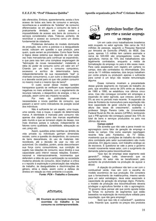 E.E.E.F.M. “Profª Filomena Quitiba”                      Apostila organizada pelo Profº Cristiano Bodart

são oferecidos. Embora, aparentemente, exista o livre
acesso de todos aos bens de consumo e serviços,
reconhece-se a existência de “bolsões” de consumo
diferenciados: se em alguns o consumo de bens é
praticamente ilimitado, em outros existe a                                 Agricultura familiar: Chave
impossibilidade de acesso aos bens de consumo e
serviços considerados vitais. Trata-se, portanto, de
                                                                          para criar e manter emprego
reivindicar o acesso ao consumo como um direito                                     no campo
fundamental de cidadania.                                            Um em cada cinco trabalhadores brasileiros
          Problemas derivados do modelo dominante          está ocupado no setor agrícola. São cerca de 16,5
de produção, tais como a pobreza e a desigualdade          milhões de pessoas, segundo a Pesquisa Nacional
social, colocam em questão o que produzir, para            por Amostra de Domicílio (PNAD), do IBGE. Das
quem, quais seriam as prioridades. Como fazer frente       quais, apenas 1,5 milhão tem carteira assinada e
à lógica desse sistema que depende de criar cada           cerca de 520.000 são empregadores rurais. Na
vez mais mercadorias para continuar se expandindo,         agricultura, menos de 10% dos trabalhadores são
e que para isso tem uma complexa engrenagem de             legalmente contratados, enquanto a média de
“fabricação de novas necessidades”, instalando a           formalização do emprego no país é três vezes maior.
idéia do poder de consumo como um valor em si?             Para cada assalariado com registro em carteira no
Criando por um lado o consumo compulsivo,                  campo, dois são contratados na informalidade. Dos
excessivo e acrítico de determinados bens,                 cerca de 11 milhões restantes, dois terços trabalham
independentemente de sua necessidade “real” (o             por conta própria ou produzem apenas o suficiente
chamado consumismo), e por outro a desvalorização          para comer e um terço não recebe remuneração
e a desvalia social para os que não podem consumir         alguma.
no mesmo nível e o mesmo tipo de bens?                               Esses números mostram a precariedade
          O custo social desse modelo também               desse grande segmento do mercado de trabalho do
transparece quando se verificam suas repercussões          país, que encolheu cerca de 20% entre as décadas
negativas no meio ambiente, com o esgotamento de           de 1980 e 1990, se estabilizou nos últimos cinco
recursos naturais, o desperdício de energia, o lixo, a     anos, mas não consegue converter em empregos a
poluição, assim como seu impacto na saúde.                 expansão do setor agrícola, que cresceu acima de
          Por   meio     da    publicidade    criam-se     5% ao ano no período mais recente. “A expansão da
necessidades e novos padrões de consumo, que               área de fronteira da monocultura para exportação não
passam a servir como indicadores da posição social         teve capacidade de gerar volume de empregos à
dos indivíduos.                                            altura das taxas de crescimento”, sustenta o
          Não é suficiente ter um sapato, uma roupa,       professor Sérgio Pereira Leite, da Universidade
uma caneta, mas a roupa, o sapato de determinada           Federal Rural do Rio de Janeiro (UFRRJ), lembrando
marca. A identidade é marcada pelo consumo não             que o PIB agrícola não conseguiu passar dos 10% do
apenas dos objetos como das marcas espalhadas              total de bens e serviços produzidos no país nos
pelo mundo e que se tornaram objeto de desejo, nos         últimos dez anos.
mais diversos países e culturas, independente de                     Campo estéril
fatores como qualidade, durabilidade, adequação ao                   Ele acredita que não vale a pena investir no
uso, preço etc.                                            agronegócio como fator de geração de emprego e
          Assim, questões antes restritas ao âmbito da     renda no campo. Cita como exemplo reportagem
vida privada ou individuais ganham dimensões               recente feita pelo Fantástico, da TV Globo,
sociais, como a questão do desperdício, do consumo         mostrando que as condições de trabalho da mão-de-
de bens descartáveis, do uso de materiais não              obra contratada pelo setor sucroalcooleiro são muito
recicláveis, até a decisão de usar ou não um               precárias. Em alguns casos, com trabalho análogo ao
automóvel. Os cidadãos, porém, ainda desconhecem           de escravos. E questiona se vale a pena o governo
sua força como consumidores, sua condição de               investir novamente nesse setor, com o surgimento da
sujeito nas relações de consumo, seus direitos e sua       demanda externa pelos biocombustíveis.
capacidade para intervir nessas relações. Existem,                   “Que tipo de emprego esse segmento está
nacional e internacionalmente, movimentos que              gerando?”, indaga Leite, observando que os
defendem a idéia de que a participação na sociedade        assalariados do setor não se beneficiaram pelo
moderna através do consumo, deve implicar a crítica        aumento da produtividade na produção de açúcar e
e o repúdio à exploração e precarização das relações       álcool.
de trabalho, às desigualdades e discriminações de                    A objeção do professor não tem a ver com o
gênero, etnia e idade, assim como a defesa de              combustível verde, mas sim com a escolha do
direitos em relação ao meio ambiente e à saúde.            modelo econômico de sua produção. Ele considera
                 Fonte: PCN – Trabalho e Consumo           que o fornecimento de matéria-prima, mesmo sendo
                                                           para um setor estratégico, deve estar associado à
                                                           capacidade de geração de emprego digno. Portanto,
                                                           o modelo de produção dos biocombustíveis deveria
                                                           privilegiar a agricultura familiar e não o agronegócio.
                                                           “O governo deve pensar até que ponto aposta todas
                       ATIVIDADE                           as fichas no aumento de segmentos que estão
                                                           baseados na exploração de monocultura voltada para
                                                           exportação, que não gera emprego”.
             24) Enumere as principais mudanças                      Será que isso não é vulnerável?”, questiona
                 ocorridas no trabalho e no                Leite, frisando que, quando os preços dos produtos
                 consumo na contemporaneidade.

                                                                                                              18
 