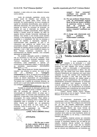 E.E.E.F.M. “Profª Filomena Quitiba”                       Apostila organizada pelo Profº Cristiano Bodart

desabam, o setor entra em crise, afetando inclusive                                campo?       Você      concorda?
outros setores.                                                                    Justifique sua posição em
                                                                                   relação a esta questão.
       modo de produção capitalista, ocorre uma
divisão social do trabalho, que consiste na                                 26) Por que professor Sérgio Pereira
distribuição do capital pêlos vários ramos da                                   Leite, da Universidade Federal
produção. Em outras palavras, há uma a locação do                               Rural do Rio de Janeiro (UFRRJ)
capital em atividades diversificadas, para atender a                            se posiciona contra o modelo
diferentes demandas. Por outro lado esta divisão se                             atual    de     produção      de
estende ao interior do processo de produção, na                                 biocombustível? O que você
medida em que é reservado às classes não-                                       pensa a respeito? Justifique sua
proprietárias o trabalho subordinado. Neste segundo                             opinião.
sentido a divisão social do trabalho vai além do
aspecto técnico (divisão horizontal/ distribuição de                        27) A charge está relacionada com
tarefas), mas remete a uma divisão social (sentido                              algum       problema        da
vertical), a uma hierarquia, que se estabelece entre o                          modernidade? Justifique.
capitalista e o trabalhador. De fato na empresa a
divisão do trabalho é "planejada, regulada e
supervisionada pelo capitalista, já que é um
mecanismo que pertence ao capital como sua
propriedade privada". Nesse processo às vezes é
reservado ao operário apenas a função de apertar um
parafuso, o de n. 999, como CHAPLIN mostrou no
filme Tempos modernos', resultando dai o
estranhamento do trabalho abstrato, uma completa
alienação do trabalhador.
       Há, portanto, alienação quando o trabalhador                            Trabalho imaterial/intelectual
não se reconhece no fruto de seu trabalho, como
acontece no modo de produção capitalista, onde
"nenhum trabalhador individual produz uma                                           “A cena contemporânea do
mercadoria; cada trabalhador é apenas um                                    trabalho e da produção, (...), está
componente do trabalhador coletivo, a soma de todas         sendo transformada sob a hegemonia do trabalho
as     atividades    especializadas."    (DICIONÁRIO        imaterial, ou seja, trabalho que produz produtos
MARXISTA - p. 113)                                          imateriais, como a informação, o conhecimento,
       Obs. Fala-se ainda em 'divisão internacional do      idéias, imagens, relacionamentos e afetos. Isto não
trabalho', que atingiria os países, de modo a que           significa que não exista mais uma classe operária
cada        um     identifique     as      “vantagens       industrial trabalhando em máquinas com suas mãos
comparativas”(*), isto é, os setores da produção aos        calejadas ou que não existam mais trabalhadores
quais é vantajoso se dedicar. "Será que os Estados          agrícolas cultivando o solo. Não quer dizer nem
Unidos se devem especializar em computadores,               mesmo que tenha diminuído em caráter global a
comprando carros aos japoneses e petróleo à OPEP?           quantidade desses trabalhadores. Na realidade, os
Tal poderia ser o padrão de produção eficiente, de          trabalhadores envolvidos basicamente na produção
acordo com o qual cada região produzisse segundo a          imaterial constituem uma pequena minoria do
sua vantagem comparativa."                                  conjunto global. O que isto significa, na verdade, é
               (SAMUELSON/NORDHAUS - 88, p. 65)             que as qualidades e as características da produção
       Paralelo ao conceito de alienação aparece o de       imaterial tendem hoje a transformar as outras formas
exploração. Para MARX sendo o trabalho o principal          de trabalho e mesmo a sociedade como um todo”.
fator de produção de riquezas, e sendo a                             (HARDT, Michael; NEGRI, Antônio. Multidão:
remuneração do trabalho inferior ao preço que o             guerra e democracia na era do imperio. Tradução: Clóvis
capitalista obtém no mercado pela mercadoria, essa          Marques. Rio de Janeiro: Record, 2005).
diferença, a mais-valia, é que proporcionaria lucro ao               ..............................................................
empregador. Em outras palavras: "Marx definiu a
exploração como a diferença entre o contribuição do                  “O trabalhador, atualmente, pode ser
trabalhador para a produção e o salário por ele             caracterizado como o trabalhador do conhecimento,
obtido. Devido ao trabalho ser, na perspectiva              uma vez que o uso das TICs configura uma demanda
marxista, a única fonte de tudo aquilo que é                por um tipo de trabalho diferenciado daquele
produzido, todos os lucros, juros e rendas não              massificado, realizado nas indústrias do começo do
passariam       de     exploração     do     trabalho."     século passado. Dentro das novas formas de
(SAMUELSON/NORDHAUS - 88, p.727)                            conceber e estruturar o trabalho, com o aumento da
                    (LAGE, Telma e ZIBORDI, Irineu)         informatização e da intelectualização, passa-se a
                                                            visualizar como cada vez mais importante, dentro do
                                                            processo de trabalho ou de serviço, o denominado
                                                            trabalho imaterial.
                  ATIVIDADE                                          O trabalho imaterial precisa ser entendido
                                                            como elemento constitutivo da nova ordem capitalista
                                                            mundial. É importante registrar que, ao falar-se em
                               25) Por que o autor          trabalho imaterial, fala-se também em trabalho
                  do texto anterior defende que a           produtivo material. O que muda são as relações
                  agricultura familiar é a chave            estabelecidas entre capital e trabalho, as demandas
                  para criar e manter o emprego no          que se colocam aos trabalhadores, as investidas que
                                                                                                                                      19
 
