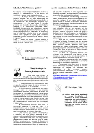 E.E.E.F.M. “Profª Filomena Quitiba”                         Apostila organizada pelo Profº Cristiano Bodart

faz o capital para se apropriar do trabalho imaterial e       site e registar um domínio de forma a garantir a sua
regulá-lo e homogeneizá-lo, e os modos de                     presença on-line e o reconhecimento a nível nacional
resistência a isto por parte dos trabalhadores.               e na melhor das hipóteses internacional.
         (...) A criação de valor, na perspectiva do                    O investimento em Marketing é essencial
trabalho imaterial, se dá pela socialização do                para a divulgação dos seus produtos ou serviços. Por
trabalho, sendo seu principal instrumento o cérebro e         exemplo, o aluguer de um espaço publicitário num
as capacidades de mobilização subjetiva dos                   jornal, revista ou website. Os e-mails e Newsletters
trabalhadores. (...). Em vista disso, o controle              permitem manter os seus clientes informados de uma
presente nas atividades demandadas pelo trabalho              forma contínua e gratuita.
imaterial é o autocontrole (BAUMAN, 1999;                               As videoconferências também são cada vez
DELEUZE, 2004a), sendo que o trabalhador precisa              mais utilizadas, pois se, por exemplo, um dos
ser seduzido pelo projeto da organização para que o           colaboradores se encontrarem na China e outro em
trabalho imaterial produza o seu valor. É necessário          Portugal, poderão comunicar através de vídeo e
que o trabalhador mobilize todo o seu potencial               áudio em tempo real. As filmagens e as fotos facilitam
criativo para o projeto do capital, pois o trabalho           a comunicação e demonstração. Daí a importância
imaterial é cognitivo, comunicacional, afetivo e ligado       das câmaras de filmar, máquinas fotográficas digitais
à linguagem”.                                                 e telemóveis.
(GRISCI, Carmem ligia iochins. Trabalho imaterial e                     Hoje em dia existem inúmeras PME´s
resistência na contemporaneidade. Boletim da saúde, Porto     (Pequenas e Médias Empresas) que têm as suas
Alegre, vol. 20, nº 1, jan./jun.2006).                        sedes em “garagens” mas que expõem e vendem os
                                                              seus produtos on-line. Apostam nas novas
                                                              tecnologias e o espaço virtual deixa o espaço físico
                                                              para segundo plano. É mais barato e para quem quer
                                                              começar do nada, é uma solução pouco arriscada
                   ATIVIDADE                                  com um investimento mínimo.
                                                                        Os tipos de pagamento também não
                                                              poderiam ficar esquecidos, pois vieram facilitar
                                                              imenso as compras on-line através dos cartões de
              28) O que é trabalho intelectual? Dê            crédito, transferências bancárias, Paypal, etc.
                  dois exemplos.                                        Os próprios bancos permitem que os seus
                                                              clientes consultem as suas contas através da Internet
                                                              e executem os movimentos pretendidos.
                                                                        Todos estes meios bem como os imensos
                                                              canais televisivos transmitidos através de antenas
                                                              parabólicas ou pacotes TV, permitem aos
                         Novas Tecnologias de                 empresários       e      às     empresas        estarem
                   Informação e Comunicação                   permanentemente informados e a comunicação
                                                              torna-se cada vez mais rápida e eficaz.
                                                              Fonte:
                          Nos dias que correm, a              http://www.webartigos.com/articles/32710/1/Novas
                utilização das novas Tecnologias de           -Tecnologias-de-Informacao-e-
Informação e Comunicação são meios indispensáveis             Comunicacao/pagina1.html
para uma empresa que ambiciona estar na linha da
frente.
           O desenvolvimento dos computadores teve
um papel crucial na criação de novas empresas e
negócios impensáveis há 50 anos atrás.
           A comunicação em rede permite uma maior
                                                                                ATIVIDADE para CASA
interação entre as empresas e os diversos
colaboradores dispersos pelo mundo. A rapidez na
transmissão da informação através da Internet e dos
telemóveis, o progressivo aumento da capacidade de                         29) Produza uma charge abordando
armazenamento de dados são testemunhos de que                                  as     novas     tecnologias  de
entramos numa nova era de descobrimentos, mas                                  informação. A charge poderá ser
agora através dos computadores, das redes sociais                              desenhada ou confeccionada a
etc., navegamos num mundo virtual com informações                              partir de recorte e colagem.
e dados reais.                                                                 Lembrando que a charge é uma
           A interatividade torna-se mais fácil, a                             figura que traz consigo humor ou
informação disponível é cada vez maior e é                                     critica social.
importantíssimo que as nossas empresas saibam
recolher, organizar e armazenar com segurança toda
esta informação que se encontra disponível.
           Uma empresa que pretenda ser competitiva
e produtiva terá que possuir, telefones e fax,
scanners, telemóveis (celulares) e computadores com
ligação à Internet de banda larga. Os computadores
deverão estar ligados em rede de modo a poder
facilitar o armazenamento e consulta de dados entre
os diversos departamentos. A presença na Internet é
fundamental, pois com alguns euros se pode criar um
                                                                                                                 20
 
