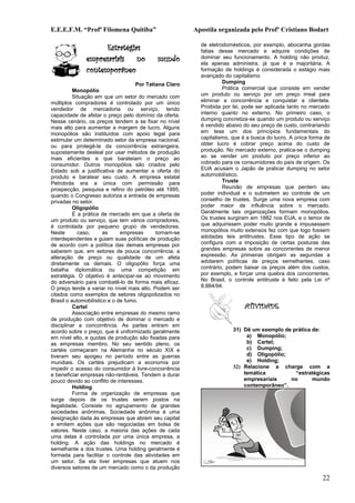 E.E.E.F.M. “Profª Filomena Quitiba”                     Apostila organizada pelo Profº Cristiano Bodart

                    Estratégias                           de eletrodomésticos, por exemplo, abocanha gordas
                                                          fatias desse mercado e adquire condições de
              empresariais no              mundo          dominar seu funcionamento. A holding não produz,
                                                          ela apenas administra, já que é a majoritária. A
              contemporâneo                               formação de holdings é considerada o estágio mais
                                                          avançado do capitalismo
                                    Por Tatiana Claro              Dumping
          Monopólio                                                Prática comercial que consiste em vender
          Situação em que um setor do mercado com         um produto ou serviço por um preço irreal para
múltiplos compradores é controlado por um único           eliminar a concorrência e conquistar a clientela.
vendedor de mercadoria ou serviço, tendo                  Proibida por lei, pode ser aplicada tanto no mercado
capacidade de afetar o preço pelo domínio da oferta.      interno quanto no externo. No primeiro caso, o
Nesse cenário, os preços tendem a se fixar no nível       dumping concretiza-se quando um produto ou serviço
mais alto para aumentar a margem de lucro. Alguns         é vendido abaixo do seu preço de custo, contrariando
monopólios são instituídos com apoio legal para           em tese um dos princípios fundamentais do
estimular um determinado setor da empresa nacional,       capitalismo, que é a busca do lucro. A única forma de
ou para protegê-la da concorrência estrangeira,           obter lucro é cobrar preço acima do custo de
supostamente desleal por usar métodos de produção         produção. No mercado externo, pratica-se o dumping
mais eficientes e que barateiam o preço ao                ao se vender um produto por preço inferior ao
consumidor. Outros monopólios são criados pelo            cobrado para os consumidores do país de origem. Os
Estado sob a justificativa de aumentar a oferta do        EUA acusam o Japão de praticar dumping no setor
produto e baratear seu custo. A empresa estatal           automobilístico.
Petrobrás era a única com permissão para                           Truste
prospecção, pesquisa e refino do petróleo até 1995,                Reunião de empresas que perdem seu
quando o Congresso autoriza a entrada de empresas         poder individual e o submetem ao controle de um
privadas no setor.                                        conselho de trustes. Surge uma nova empresa com
          Oligopólio                                      poder maior de influência sobre o mercado.
          É a prática de mercado em que a oferta de       Geralmente tais organizações formam monopólios.
um produto ou serviço, que tem vários compradores,        Os trustes surgiram em 1882 nos EUA, e o temor de
é controlada por pequeno grupo de vendedores.             que adquirissem poder muito grande e impusessem
Neste       caso,      as     empresas      tornam-se     monopólios muito extensos fez com que logo fossem
interdependentes e guiam suas políticas de produção       adotadas leis antitrustes. Esse tipo de ação se
de acordo com a política das demais empresas por          configura com a imposição de certas posturas das
saberem que, em setores de pouca concorrência, a          grandes empresas sobre as concorrentes de menor
alteração de preço ou qualidade de um afeta               expressão. As primeiras obrigam as segundas a
diretamente os demais. O oligopólio força uma             adotarem políticas de preços semelhantes, caso
batalha diplomática ou uma competição em                  contrário, podem baixar os preços além dos custos,
estratégia. O objetivo é antecipar-se ao movimento        por exemplo, e forçar uma quebra dos concorrentes.
do adversário para combatê-lo de forma mais eficaz.       No Brasil, o controle antitruste é feito pela Lei nº
O preço tende a variar no nível mais alto. Podem ser      8.884/94.
citados como exemplos de setores oligopolizados no
Brasil o automobilístico e o de fumo.
          Cartel                                                            ATIVIDADE
          Associação entre empresas do mesmo ramo
de produção com objetivo de dominar o mercado e
disciplinar a concorrência. As partes entram em
acordo sobre o preço, que é uniformizado geralmente                    31) Dê um exemplo de prática de:
em nível alto, e quotas de produção são fixadas para                        a) Monopólio;
as empresas membro. No seu sentido pleno, os                                b) Cartel;
cartéis começaram na Alemanha no século XIX e                               c) Dumping;
tiveram seu apogeu no período entre as guerras                              d) Oligopólio;
mundiais. Os cartéis prejudicam a economia por                              e) Holding;
impedir o acesso do consumidor à livre-concorrência                    32) Relacione a charge com a
e beneficiar empresas não-rentáveis. Tendem a durar                        temática          “estratégicas
pouco devido ao conflito de interesses.                                    empresariais    no       mundo
          Holding                                                          contemporâneo”.
          Forma de organização de empresas que
surge depois de os trustes serem postos na
ilegalidade. Consiste no agrupamento de grandes
sociedades anônimas. Sociedade anônima é uma
designação dada às empresas que abrem seu capital
e emitem ações que são negociadas em bolsa de
valores. Neste caso, a maioria das ações de cada
uma delas é controlada por uma única empresa, a
holding. A ação das holdings no mercado é
semelhante a dos trustes. Uma holding geralmente é
formada para facilitar o controle das atividades em
um setor. Se ela tiver empresas que atuem nos
diversos setores de um mercado como o da produção

                                                                                                            22
 