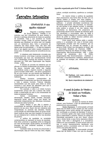 E.E.E.F.M. “Profª Filomena Quitiba”                       Apostila organizada pelo Profº Cristiano Bodart

                                                            cultura, condição econômica, aparência ou condição


  Terceiro trimestre
                                                            física.
                                                                      Ao mesmo tempo a política da igualdade
                                                            deve proporcionar uma forma ética de lidar com as
                                                            esferas pública (o Estado com seus poderes –
                                                            legislativo executivo e judiciário - e outras instituições
                                                            políticas) - e privada (atividades econômicas dos
                         CIDADANIA. O que                   interesses particulares, das empresas, do mercado,
                                                            da vida familiar e das relações sociais). A distinção
                      significa cidadania?                  entre público e privado é um dos valores mais
                                                            importantes na democracia. Par preservá-lo os
                        Segundo o sociólogo Herbert         governantes devem tomar medidas de interesse geral
                de Souza (Betinho), “cidadão é um           que beneficiem a comunidade, além de ilegal é
indivíduo que tem consciência de seus direitos e            antiético e ilegítimo legislar em causa própria, praticar
deveres e participa ativamente de todas as questões         abuso de poder ou utilizar recursos públicos para
da sociedade. Tudo o que acontece no mundo                  favorecer interesses particulares.
acontece comigo. Então eu preciso participar das                      Entre essas duas esferas estão a opinião
decisões que interferem na minha vida. Um cidadão           pública e a sociedade civil, esta é formada pelas
com um sentimento ético, forte e consciente da              organizações privadas sem fins lucrativos que se
cidadania não deixa passar nada, não abre mão               estabelecem fora do mercado de trabalho e do
desse poder de participação (...). A idéia de cidadania     governo (OAB- Ordem dos Advogados do Brasil, ABI
ativa é ser alguém que cobra, propõe, pressiona o           – Associação Brasileira da Imprensa, CNBB –
tempo todo. O cidadão precisa ter consciência de seu        Conferencia Nacional dos Bispos do Brasil, ONGs –
poder”.                                                     Organizações Não-Governamentais, UNE – União
          A cidadania está diretamente vinculada aos        nacional      de    estudantes,     etc.).   As     ONGs
direitos humanos, uma longa e penosa conquista da           (Organizações Não Governamentais) - mobilizam e
humanidade que teve seu reconhecimento formal               estimulam comportamentos solidários, dedicando-se
com a Declaração Universal dos Direitos Humanos,            as questões da ecologia, paz, alfabetização, entre
aprovada em 1948 pela Organização das Nações                outras.
Unidas. - ONU.
          É através do conceito de cidadania que se
afirmam os direitos fundamentais da pessoa humana.
Na época, marcada pela vitória das nações                                      ATIVIDADE
democráticas contra o nazismo durante a segunda
guerra mundial (1939-1945) – ela abria a perspectiva
de um novo mundo, em que haveria paz liberdade e
prosperidade: uma esperança que acabou não se                             33) Explique, com suas palavras, o
realizando.                                                                   que é cidadania.
          Direitos   humanos       correspondem      às
necessidades fundamentais que deve ser assegurada                         34) Qual a importância da cidadania?
a toda a pessoa humana. Trata-se daquelas
necessidades que são iguais para todos os seres
humanos e que devem ser atendidas para que a
pessoa possa viver com a dignidade.
          Por exemplo, a vida é um direito humano
fundamental, porque sem ela a pessoa não existe.
                                                                       O papel da justiça, do Direito e
Então a preservação da vida é uma necessidade de
todas as pessoas humanas.
                                                                           do Estado em Durkheim,
          Outras     necessidades        fundamentais:                           Weber e Marx
alimentação, trabalho, saúde, moradia, educação,
segurança social, dentre outras que devem ser                                       Durkheim
garantidas independentes das diferenças individuais,                                Os tipos de normas do direito
culturais dos seres humanos.                                indicam, para Durkheim, o tipo de solidariedade que
          Esses direitos é que dão à pessoa a               predomina em uma sociedade.
possibilidade de participar ativamente da vida e do                  Direito Repressivo: A preocupação principal
governo de seu povo. Quem não tem cidadania está            desse tipo de direito é punir aquele que não cumpre
marginalizado ou excluído das decisões, ficando             determinada norma social através da imposição de
numa posição de inferioridade dentro do grupo social.       dor, humilhação ou privação de liberdade. O ponto é
Assim pode-se dizer que todo brasileiro no exercício        que o criminoso agride uma regra social importante
de sua cidadania tem o direito de influir nas decisões      para a coletividade e, portanto, merece um castigo de
de governo.                                                 intensidade equivalente a seu erro. Assim, quanto
          A política de igualdade na sociedade              mais o direito tende a essa forma repressiva (direito
contemporânea se expressa na busca da equidade.             penal), mais forte e abrangente é a consciência
Esta deve: promover a igualdade entre os desiguais          coletiva em uma sociedade. É assim porque todo erro
por meio da educação, saúde pública, da moradia do          que é punido repressivamente representa uma
emprego, do meio ambiente saudável, e outros                agressão contra a sociedade como um todo e não
benefícios sociais.                                         contra uma parte dela apenas.
          Combater todas as formas de preconceito e                  Direito Restitutivo: A preocupação principal
discriminação, seja por motivo de raça, sexo, religião,     nesse tipo de direito é fazer com que as situações
                                                                                                                  23
 