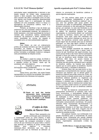 E.E.E.F.M. “Profª Filomena Quitiba”                        Apostila organizada pelo Profº Cristiano Bodart

perturbadas sejam restabelecidas e retornem a seu            máximo no provimento de benefícios coletivos e
estado original. Ao infrator cabe, simplesmente,             aponta algumas explicações.
reparar o dano causado. Isso acontece porque o
dano causado não afeta a sociedade como um todo,                      Um dos motivos pelos quais os grupos
mas apenas uma função específica desempenhada                tendem a resultados insatisfatórios é que os
nela. Quanto maior é a participação do direito               benefícios gerados são "benefícios coletivos", isto é,
restitutivo em uma sociedade, menor é a força e a            que uma vez gerados pelo grupo podem ser
abrangência da consciência coletiva, maior é a               usufruídos por todos os participantes, independente
diferenciação individual.                                    de terem contribuído ou não para gerá-los. Podemos
          Portanto, ao identificar o tipo de direito que     pensar, por exemplo, no caso dos Sindicatos ou de
predomina em uma sociedade, estamos identificando            um movimento de servidores públicos por aumento
o tipo de solidariedade existente. Se predomina o            de salário. Os benefícios gerados por essas
direito repressivo, uma maior quantidade de normas é         organizações ou movimentos podem ser usufruídos
mantida pela consciência coletiva (solidariedade             por todos os membros, mesmo sem que tenham
mecânica). Se predomina o direito restitutivo uma            contribuído. Quer dizer, todos têm interesses nos
menor quantidade de normas diz respeito à                    benefícios, mas nenhum interesse em arcar com os
sociedade como um todo (solidariedade orgânica).             custos. Os benefícios somente serão gerados se
                                                             houver algum tipo de coerção para que os membros
          Weber                                              participem, ou caso haja algum membro do grupo
          Para Weber, ao criar um ordenamento                disposto a arcar com todos os custos porque mesmo
jurídico de conteúdo normativo por meio do aparelho          assim lhe será vantajoso.
burocrático do Estado, o Direito organiza a                            Outra questão importante diz respeito ao
Dominação Racional-Legal. Dessa forma, o aparelho            tamanho do grupo. Quanto maior o grupo, maior a
jurídico normatiza a sociedade moderna e assegura            chance de que benefícios não sejam providos. Isso
certa previsibilidade às relações sociais.                   ocorre porque tende a não haver nenhum participante
                                                             disposto a arcar com todos os custos de provimento
        Marx:                                                (já que os benefícios serão divididos entre mais
        Ao analisar o papel da Justiça, do Direito e         membros). Além disso, em grupos maiores os
do Estado na sociedade capitalista, Marx afirma que          participantes acreditam que sua contribuição
o aparelho jurídico do Estado, nesse tipo de                 individual não terá grande importância para a geração
sociedade, tem como objetivos:                               do benefício coletivo, de maneira que preferem
        a)       Organizar e justificar a dominação          esperar que os outros gerem os benefícios. Quando
da burguesia sobre o proletariado;                           todos pensa assim, o resultado é desastroso.
        b)       Favorecer os negócios da classe                      Embora Olson não use esse termo no livro,
dominante.                                                   ele descreve o comportamento dos 'caronas', aqueles
        Dessa forma, para Marx, não existe Estado            indivíduos que esperam que os demais gerem os
representativo do conjunto da sociedade. Seu papel é         benefícios coletivos para então usufruí-los. Enfim, em
o representante dos interesses da burguesia.                 grupos maiores a solução parece estar na criação de
                                                             benefícios seletivos (positivos ou negativos) que
                                                             ajudem os participantes a tomar a decisão de
                                                             cooperar e contribuir para o benefício coletivo. Em
                                                             grupos menores, onde os membros tem contato face-
                   ATIVIDADE                                 a-face e, portanto, podem exercer um controle mútuo,
                                                             há maiores chances de que os benefícios coletivos
                                                             sejam alcançados.
                                                                      O fato de basear-se exclusivamente em
                                                             pressupostos econômicos (o indivíduo visto como
             35) Quais ou qual das teorias
                                                             homo economicus, a racionalidade ilimitada dos
                 apresentam maior colaboração
                                                             agentes e a inexistência de fatores sociais) dá poder
                 para a compreensão do papel da
                                                             de explicação à teoria. Porém, esses mesmos
                 justiça, do direito e do Estado
                                                             pressupostos tornam possível questionar sua
                 nos dias atuais? Justifique.
                                                             validade, afinal nem sempre os indivíduos agem por
                                                             motivações exclusivamente econômicas. Os grupos
                                                             oferecem status, recompensas não-financeiras e a
                                                             assimetria     de    informações    (decorrente      da
                         A Lógica da Ação                    racionalidade limitada) é um fator que influencia as
                                                             decisões dos agentes. Quer dizer, ninguém vive em
                 Coletiva, de Mancur Olson                   um vácuo, mas somos seres sociais influenciados e
                                                             sujeitos às pressões sociais.
                        Mancur Olson apresenta uma                    De qualquer maneira, sua contribuição é de
                grande contribuição para entendermos         grande importância para a compreensão de nossa
a "cooperação" social, ou, como chamou, a Ação               realidade social. Certamente tem grande utilidade
Coletiva. A grande contribuição da teoria é que, por         para entender o comportamento dos indivíduos em
meios lógicos, ela consegue contradizer o senso              grupos, organizações, associações e redes de
comum de que indívíduos em grupo farão o máximo              empresas.
para alcançar os objetivos do grupo quando estes
refletem      seus      objetivos    e      interesses                 OLSON, Mancur. A Lógica da Lógica Coletiva.
individuais. Olson demonstra que isso não é                                               São Paulo: Edusp, 1999.
suficiente para que os indivíduos se esforcem ao

                                                                                                                24
 