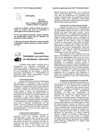 E.E.E.F.M. “Profª Filomena Quitiba”                    Apostila organizada pelo Profº Cristiano Bodart

                                                         sistema de pesos e contrapesos - com o intuito de
                                                         limitar o poder absolutista -, a Europa experimentou
                 ATIVIDADE                               uma série de experiências de separação dos
                                                         poderes. Ocupando lugar nos parlamentos, estavam
                                                         cidadãos eleitos para representar determinadas
                                    36) Leia             parcelas da sociedade. É dessa escolha que nasce a
                                   atentamente o         idéia de democracia representativa.
                 texto “A lógica da Ação Coletiva
                  de Mancur Olson” e responda:                    O século XX e a crise da representação
                                                                  Iniciamos o século XX com a percepção de
a) No que se difere a teoria de Olson no que se          que não bastava mais pensarmos em representação
refere ao motivo que leva os indivíduos a                de determinadas classes no poder. A idéia de que
participarem de movimentos sociais?                      deveria votar quem tinha algo a perder - sob o
                                                         aspecto econômico - foi paulatinamente deixada de
b) Por que algumas pessoas, mesmo podendo                lado. Passava a vigorar o sentimento de que todos os
ser beneficiadas, podem não ter interesse em             cidadãos podem contribuir para a construção do
participar da ação coletiva?                             poder, e isso significa dizer que nenhum adulto deve
                                                         ser isentado do voto. Nasce a idéia do sufrágio
c) Qual tipo de grupo (Grande ou pequeno) tende          universal. A mulher passa a fazer parte da política,
a despender maiores esforços na ação coletiva?           assim como os cidadãos das classes mais pobres.
Por quê?                                                 Atravessamos grande parte do século XX sob a
                                                         crença de que a forma representativa, desde que
                                                         assegurada a liberdade de participação de todos os
                                                         cidadãos,     era    "ideal"   para   contemplarmos
                                                         amplamente o conceito de democracia.
                            Democracia                            Após quase cem anos, chegamos ao fim do
              Participativa: uma nova forma              século XX acreditando na existência de uma crise
                                                         dessa forma representativa. Mas o que nos leva a
              de entendermos a democracia                esse tipo de percepção? Os representantes já não
                                                         conseguem mais identificar e atender todas as
                                                         demandas da sociedade. Primeiro porque a
        O objetivo desse artigo é contribuir para a      globalização e a economia mundial enfraqueceram o
compreensão da necessária participação da                poder dos Estados. Segundo porque a sociedade tem
sociedade no poder, mostrando que a aproximação          se organizado melhor em torno de infinitas questões,
entre representantes e representados é o resultado       e essas organizações têm cobrado de maneira mais
de uma combinação de dois fatores: a crise da            efetiva os governos e seus representantes. As
democracia representativa e a inaplicabilidade da        exigências vêm se tornando mais complexas, e
democracia direta. Serão apresentadas a seguir           parece clara a necessidade de interatividade entre o
algumas definições conceituais.                          governo e a sociedade, ou seja, entre representantes
                                                         e representados.
         A democracia direta
         Quando pensamos na origem da democracia                  O papel das organizações no século XXI
nos reportamos à experiência vivida na Grécia                     O conceito de democracia sofre então uma
clássica. Atenas é considerada por muitos o berço da     nova guinada em sua dinâmica trajetória. O sistema
democracia. É a partir desse momento que passamos        representativo já não responde aos anseios da
a entender a gestão dos negócios públicos como o         sociedade, e a democracia direta parece inviável.
resultado do desejo de uma maioria. Não existia,         Como resultado, começa a se fortalecer o conceito de
nesse modelo, a figura dos representantes e,             democracia     participativa,  com     características
conseqüentemente, eleições. O complexo governo de        semidireta, ou seja, não desconsidera os
Atenas pode ser resumido da seguinte maneira: uma        representantes, mas aproxima a sociedade da arena
assembléia a que todos aqueles que eram                  decisória. De acordo com alguns teóricos, a
considerados cidadãos podiam participar, e lá eram       democracia participativa passa a configurar-se como
tomadas as principais decisões públicas. Atualmente,     um continuum entre a forma direta e a representativa.
a impossibilidade de implementação de um sistema                  Nesse sentido, a Organização das Nações
como esse é explicada, principalmente, por três          Unidas (ONU) define em seu relatório sobre o Índice
razões: o enorme contingente de cidadãos existente       de Desenvolvimento Humano de 2000 uma nova
em um país, a extensão dos territórios nacionais e,      forma de se entender a democracia. Já não nos basta
conseqüentemente, o tempo que seria gasto para           votar em eleições livres, e nem tampouco garantir a
que decidíssemos algo.                                   existência de oposição, liberdade de imprensa etc.
                                                         Essas exigências já fazem parte do conceito mais
         A democracia representativa                     elementar de democracia. As nações modernas
         A democracia representativa não pode ser        precisam incentivar a sociedade a organizar-se. O
entendida como uma resposta histórica às                 objetivo é fazer com que, juntos, os cidadãos
impossibilidades geradas pela democracia direta.         reivindiquem espaço e avancem em suas conquistas.
Isso porque a trajetória do conceito de democracia       Ao Estado cabe oferecer ferramentas que catalizem
não é linear. No século XV, na Suécia, foi criado um     essas demandas, afastando-se da clássica visão
parlamento que dava a representantes do povo, da         horizontal de poder.
burguesia, do clero e da nobreza voz num
parlamento. Já no século XVII, funcionando como

                                                                                                           25
 