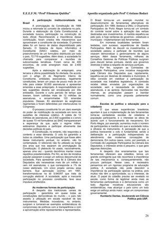 E.E.E.F.M. “Profª Filomena Quitiba”                          Apostila organizada pelo Profº Cristiano Bodart

         A    participação     institucionalizada     no       O Brasil tornou-se um exemplo mundial no
Brasil                                                         desenvolvimento de ferramentas alternativas de
         A promulgação da Constituição de 1988                 participação. Em 1989, destaca a ONU, o Orçamento
iniciou a retomada do conceito de cidadania no país.           Participativo de Porto Alegre tornou-se um símbolo
Durante a elaboração da Carta Constitucional, a                do controle social sobre a aplicação das verbas
sociedade buscou participação na construção do                 destinadas aos investimentos. A medida espalhou-se
texto oficial. Reconhecendo a importância dessa                pelo país, e hoje centenas de governos - estaduais e
contribuição, foram criados três mecanismos que                municipais - implementaram tais ferramentas.
aproximaram a constituinte da sociedade. O primeiro                      Em inúmeras localidades também foram
deles foi um banco de dados disponibilizado pelo               testadas, com sucesso, experiências de Gestão
Senado. O Sistema de Apoio Informático à                       Participativa. Além de discutir os investimentos, a
Constituinte    (SAIC)     coletou,    por meio         do     sociedade passou a participar de reuniões que
preenchimento de um formulário distribuído por todo            visavam democratizar o gerenciamento de alguns
o país, 72.719 sugestões. Além disso, a sociedade foi          serviços. Além dessa ferramenta, milhares de
chamada para comparecer a reuniões de                          Conselhos Gestores de Políticas Públicas surgiram
subcomissões temáticas. Foram cerca de 400                     para discutir temas pontuais, dando aos governos
encontros, de onde emergiram mais de 2.400                     diretrizes e idéias a respeito de serviços pontuais.
sugestões.                                                               Por fim, surgiram as Comissões de
         Após a elaboração do anteprojeto, uma                 Legislação Participativa, uma iniciativa inaugurada
terceira e última possibilidade foi ofertada. De acordo        pela Câmara dos Deputados que, rapidamente,
com o artigo 24 do Regimento Interno da                        espalhou-se por dezenas de estados e municípios. A
Constituinte, entidades associativas, legalmente               idéia consiste em viabilizar a participação da
constituídas, teriam um prazo de pouco mais de um              sociedade nos trabalhos legislativos. A comissão
mês para coletar 30.000 assinaturas e apresentar               recebe idéias enviadas por organizações da
emendas a esse anteprojeto. A responsabilidade por             sociedade, sem a necessidade de coleta de
tais sugestões deveria ser encabeçada por três                 assinaturas, e as aprecia. Aprovadas nas reuniões
entidades. Durante o curto período de tempo que                internas, as proposições passam a tramitar
tiveram, foram colhidas mais de 12 milhões de                  normalmente, como uma proposta parlamentar
assinaturas, e encaminhadas 122 emendas                        comum.
populares. Dessas, 83 atenderam às exigências
regimentais e foram defendidas por interlocutores no                     Escolas de política e educação para a
Congresso.                                                     cidadania
         O processo constituinte foi um claro exemplo                    O que essas experiências brasileiras
do poder de mobilização da sociedade em torno de               apontam é que a implementação de tais ferramentas
questões de interesse coletivo. A coleta de 12                 torna-se verdadeiras escolas de cidadania à
milhões de assinaturas, as 2.400 sugestões e o envio           população participante, e o interesse se eleva de
de quase 73 mil formulários ao SAIC transpareceram             acordo com o funcionamento do mecanismo. Em
a esperança de que, após o regime militar,                     Porto Alegre, por exemplo, aumentou muito o número
estávamos dispostos a participar ativamente das                de participantes a medida em que a sociedade notou
decisões políticas do país.                                    a eficácia do instrumento. A percepção de que a
         A Constituição, no entanto, não respondeu a           política transcende o voto é fundamental, sendo a
contento a essa demanda. O voto foi garantido a                deliberação e a participação indispensáveis ao
todos os cidadãos. Uma participação que fosse além             atendimento     das    modernas    concepções     de
desse instrumento pontual, no entanto, não foi                 democracia. Em outros casos, como, por exemplo, a
contemplada. O referendo não foi utilizado ao longo            Comissão de Legislação Participativa da Câmara dos
dos anos que nos separam da promulgação da                     Deputados, o interesse ainda é pequeno, o que gera
Constituição. O plebiscito foi usado, nacionalmente,           algumas distorções.
apenas uma vez - quando decidimos manter nossa                           A despeito dos ensinamentos que tais
república presidencialista. Por fim, as leis de iniciativa     ferramentas oferecem aos cidadãos, temos um
popular passaram a exigir um esforço descomunal da             grande contingente que não reconhece a importância
sociedade. Para apresentar uma lei à Câmara dos                de tais mecanismos e, consequentemente, não
Deputados são necessárias mais de um milhão e                  procura participar. Nesse caso, é necessário
cem mil assinaturas, o que corresponde a 1% de                 pensarmos em um rigoroso programa de educação
nosso eleitorado. Um único projeto venceu essa                 política. A sociedade não pode descobrir a
barreira. Sua aprovação ocorreu em 1997,                       importância da participação apenas na prática, pois
transformando-se na lei 9.840/97 que trata da                  muitos não têm a oportunidade, ou o interesse, de
corrupção eleitoral. A sociedade, após a marcante              atuar. O papel do cidadão precisa ser revelado na
participação no processo constituinte, teve seus               escola, como forma de legitimar ainda mais as
impulsos arrefecidos.                                          ferramentas participativas e a democracia como um
                                                               todo.    Algumas    iniciativas  educacionais    são
          As modernas formas de participação                   emblemáticas, mas alcançar o país como um todo
          A despeito dos tradicionais canais de                exige um esforço ainda maior, exige um compromisso
participação - garantidos em quase todas as                    governamental.
constituições democráticas do mundo - o país não                         Humberto Dantas, doutorando em Ciência
assistiu a utilização em escala razoável de tais                                                 Política pela USP.
instrumentos. Medidas inovadoras, no entanto,
surgiram e tornaram-se exemplos emblemáticos do
compromisso de políticos com a transparência e com
a aproximação entre representantes e representados.

                                                                                                                26
 