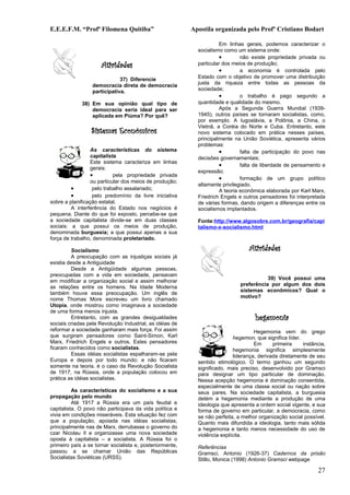 E.E.E.F.M. “Profª Filomena Quitiba”                       Apostila organizada pelo Profº Cristiano Bodart

                                                                     Em linhas gerais, podemos caracterizar o
                                                            socialismo como um sistema onde:
                                                                     •        não existe propriedade privada ou
                      Atividades                            particular dos meios de produção;
                                                                     •        a economia é controlada pelo
                              37) Diferencie                Estado com o objetivo de promover uma distribuição
                                                            justa da riqueza entre todas as pessoas da
                  democracia direta de democracia
                  participativa.                            sociedade;
                                                                     •        o trabalho é pago segundo a
             38) Em sua opinião qual tipo de                quantidade e qualidade do mesmo.
                 democracia seria ideal para ser                     Após a Segunda Guerra Mundial (1939-
                 aplicada em Piúma? Por quê?                1945), outros países se tornaram socialistas, como,
                                                            por exemplo. A Iugoslávia, a Polônia, a China, o
                                                            Vietnã, a Coréia do Norte e Cuba. Entretanto, este
                 Sistemas Econômicos                        novo sistema colocado em prática nesses países,
                                                            principalmente na União Soviética, apresenta vários
                                                            problemas:
                  As características do sistema                      •        falta de participação do povo nas
                  capitalista                               decisões governamentais;
                  Este sistema caracteriza em linhas
                                                                     •        falta de liberdade de pensamento e
                  gerais:
                                                            expressão;
                  •         pela propriedade privada
                                                                     •        formação de um grupo político
                  ou particular dos meios de produção;
                                                            altamente privilegiado.
         •         pelo trabalho assalariado;                        A teoria econômica elaborada por Karl Marx,
         •         pelo predomínio da livre iniciativa      Friedrich Engels e outros pensadores foi interpretada
sobre a planificação estatal.                               de várias formas, dando origem a diferenças entre os
         A interferência do Estado nos negócios é           socialismos implantados.
pequena. Diante do que foi exposto, percebe-se que
a sociedade capitalista divide-se em duas classes           Fonte:http://www.algosobre.com.br/geografia/capi
sociais: a que possui os meios de produção,                 talismo-x-socialismo.html
denominada burguesia; a que possui apenas a sua
força de trabalho, denominada proletariado.

         Socialismo                                                               Atividades
         A preocupação com as injustiças sociais já
existia desde a Antiguidade
         Desde a Antigüidade algumas pessoas,
preocupadas com a vida em sociedade, pensavam
                                                                                         39) Você possui uma
em modificar a organização social e assim melhorar
                                                                              preferência por algum dos dois
as relações entre os homens. Na Idade Moderna
                                                                              sistemas econômicos? Qual o
também houve essa preocupação. Um inglês de
                                                                              motivo?
nome Thomas More escreveu um livro chamado
Utopia, onde mostrou como imaginava a sociedade
de uma forma menos injusta.
         Entretanto, com as grandes desigualdades                                    hegemonia
sociais criadas pela Revolução Industrial, as idéias de
reformar a sociedade ganharam mais força. Foi assim                                  Hegemonia vem do grego
que surgiram pensadores como Saint-Simon, Karl                              hegemon, que significa líder.
Marx, Friedrich Engels e outros. Estes pensadores                                    Em      primeira     instância,
ficaram conhecidos como socialistas.                                        hegemonia significa simplesmente
         Essas idéias socialistas espalharam-se pela                        liderança, derivada diretamente de seu
Europa e depois por todo mundo; e não ficaram               sentido etimológico. O termo ganhou um segundo
somente na teoria. é o caso da Revolução Socialista         significado, mais preciso, desenvolvido por Gramsci
de 1917, na Rússia, onde a população colocou em             para designar um tipo particular de dominação.
prática as idéias socialistas.                              Nessa acepção hegemonia é dominação consentida,
                                                            especialmente de uma classe social ou nação sobre
          As características do socialismo e a sua          seus pares. Na sociedade capitalista, a burguesia
propagação pelo mundo                                       detém a hegemonia mediante a produção de uma
          Até 1917 a Rússia era um país feudal e            ideologia que apresenta a ordem social vigente, e sua
capitalista. O povo não participava da vida política e      forma de governo em particular, a democracia, como
vivia em condições miseráveis. Esta situação fez com        se não perfeita, a melhor organização social possível.
que a população, apoiada nas idéias socialistas,            Quanto mais difundida a ideologia, tanto mais sólida
principalmente nas de Marx, derrubasse o governo do         a hegemonia e tanto menos necessidade do uso de
czar Nicolau II e organizasse uma nova sociedade            violência explícita.
oposta à capitalista – a socialista. A Rússia foi o
primeiro país a se tornar socialista e, posteriormente,     Referências
passou a se chamar União das Repúblicas                     Gramsci, Antonio (1926-37) Cadernos da prisão
Socialistas Soviéticas (URSS).                              Stillo, Monica (1998) Antonio Gramsci webpage

                                                                                                                27
 