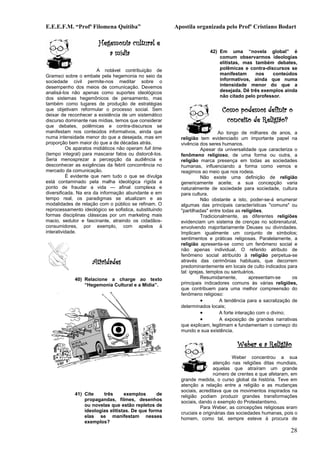 E.E.E.F.M. “Profª Filomena Quitiba”                     Apostila organizada pelo Profº Cristiano Bodart

                        Hegemonia cultural e
                           a mídia                                     42) Em uma “novela global” é
                                                                           comum observarmos ideologias
                                                                           elitistas, mas também debates,
                       A notável contribuição de                           polêmicas e contra-discursos se
Gramsci sobre o embate pela hegemonia no seio da                           manifestam     nos     conteúdos
sociedade civil permite-nos meditar sobre o                                informativos, ainda que numa
desempenho dos meios de comunicação. Devemos                               intensidade menor do que a
analisá-los não apenas como suportes ideológicos                           desejada. Dê três exemplos ainda
dos sistemas hegemônicos de pensamento, mas                                não citado pelo professor.
também como lugares de produção de estratégias
que objetivam reformular o processo social. Sem                              Como podemos definir o
deixar de reconhecer a existência de um sistemático
discurso dominante nas mídias, temos que considerar                           conceito de Religião?
que debates, polêmicas e contra-discursos se
manifestam nos conteúdos informativos, ainda que                             Ao longo de milhares de anos, a
numa intensidade menor do que a desejada, mas em          religião tem evidenciado um importante papel na
proporção bem maior do que a de décadas atrás.            vivência dos seres humanos.
          Os aparatos midiáticos não operam full time                Apesar da universalidade que caracteriza o
(tempo integral) para mascarar fatos ou distorcê-los.     fenômeno religioso, de uma forma ou outra, a
Seria menosprezar a percepção da audiência e              religião marca presença em todas as sociedades
desconhecer as exigências da febril concorrência no       humanas, influenciando a forma como vemos e
mercado da comunicação.                                   reagimos ao meio que nos rodeia.
          É evidente que nem tudo o que se divulga                   Não existe uma definição de religião
está contaminado pela malha ideológica rígida a           genericamente aceite, a sua concepção varia
ponto de fraudar a vida — afinal complexa e               naturalmente de sociedade para sociedade, cultura
diversificada. Na era da informação abundante e em        para cultura.
tempo real, os paradigmas se atualizam e as                          Não obstante a isto, poder-se-á enumerar
modalidades de relação com o público se refinam. O        algumas das principais características "comuns" ou
reprocessamento ideológico se sofistica, substituindo     "partilhadas" entre todas as religiões.
formas disciplinas clássicas por um marketing mais                   Tradicionalmente, as diferentes religiões
macio, sedutor e fascinante, atraindo os cidadãos-        evidenciam um sistema de crenças no sobrenatural,
consumidores, por exemplo, com apelos à                   envolvendo majoritariamente Deuses ou divindades.
interatividade.                                           Implicam igualmente um conjunto de símbolos;
                                                          sentimentos e práticas religiosas. Paralelamente, a
                                                          religião apresenta-se como um fenômeno social e
                                                          não apenas individual. O referido atributo de
                                                          fenômeno social atribuído à religião perpetua-se
                     Atividades                           através das cerimônias habituais, que decorrem
                                                          predominantemente em locais de culto indicados para
                                                          tal: igrejas, templos ou santuários.
             40) Relacione a charge ao texto                         Resumidamente,          apresentam-se    os
                 “Hegemonia Cultural e a Mídia”.          principais indicadores comuns às várias religiões,
                                                          que contribuem para uma melhor compreensão do
                                                          fenômeno religioso:
                                                                     •        A tendência para a sacralização de
                                                          determinados locais;
                                                                     •        A forte interação com o divino;
                                                                     •        A exposição de grandes narrativas
                                                          que explicam, legitimam e fundamentam o começo do
                                                          mundo e sua existência.

                                                                                    Weber e a Religião
                                                                                   Weber concentrou a sua
                                                                          atenção nas religiões ditas mundiais,
                                                                          aquelas que atraíram um grande
                                                                          número de crentes e que afetaram, em
                                                          grande medida, o curso global da história. Teve em
                                                          atenção a relação entre a religião e as mudanças
                                                          sociais, acreditava que os movimentos inspirados na
             41) Cite    três      exemplos      de       religião podiam produzir grandes transformações
                 propagandas, filmes, desenhos            sociais, dando o exemplo do Protestantismo.
                 ou novelas que estão repletos de                   Para Weber, as concepções religiosas eram
                 ideologias elitistas. De que forma       cruciais e originárias das sociedades humanas, pois o
                 elas se manifestam nesses                homem, como tal, sempre esteve à procura de
                 exemplos?
                                                                                                            28
 
