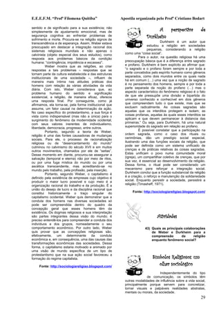 E.E.E.F.M. “Profª Filomena Quitiba”                     Apostila organizada pelo Profº Cristiano Bodart

sentido e de significado para a sua existência; não
simplesmente de ajustamento emocional, mas de                                A   perspectiva                de
segurança cognitiva ao enfrentar problemas de
sofrimento e morte. Procura-se na religião signos de
                                                                        Durkheim
transcendência e de esperança. Assim, Weber estava                                Durkheim é um autor que
preocupado em destacar a integração racional dos                         estudou a religião em sociedades
sistemas religiosos mundiais e não apenas o                              pequenas, considerando a religião
calvinista (objeto especial dos seus estudos), como       como uma “coisa social”.
resposta aos problemas básicos da condição                          Para o autor, na questão religiosa há uma
humana: “contingência, impotência e escassez”.            preocupação básica que é a diferença entre sagrado
          Weber mostra que as religiões, ao criar         e profano. Durkheim é bem explícito ao afirmar que:
respostas a tais problemas – respostas que se             “o sagrado e o profano foram sempre e por toda a
tornam parte da cultura estabelecida e das estruturas     parte concebidos pelo espírito humano como gêneros
institucionais de uma sociedade –, influem de             separados, como dois mundos entre os quais nada
maneira mais íntima nas atitudes práticas dos             há em comum (…) uma vez que a noção de sagrado
homens com relação às várias atividades da vida           é no pensamento dos homens, sempre e por toda a
diária. Com isto, Weber considerava que, ao               parte separada da noção do profano (…) mas o
problema humano do sentido e significação                 aspecto característico do fenômeno religioso é o fato
existencial, a religião, de maneira eficaz, oferecia      de que ele pressupõe uma divisão e bipartida do
uma resposta final. Por conseguinte, como já              universo conhecido e conhecível em dois gêneros
afirmamos, ela torna-se, pela forma institucional que     que compreendem tudo o que existe, mas que se
assume, um fator causal na determinação da ação.          excluem radicalmente. As coisas sagradas são
No caso específico do protestantismo, a sua força é       aquelas que os interditos protegem e isolam; as
vista como indispensável (mas não a única) para o         coisas profanas, aquelas às quais esses interditos se
surgimento do fenômeno da modernidade ocidental,          aplicam e que devem permanecer à distancia das
com seus valores inerentes de individualismo,             primeiras.” Ou seja, para Durkheim, há uma natural
liberdade, democracia, progresso, entre outros.           superioridade do sagrado em relação ao profano.
          Portanto, segundo a teoria de Weber,                      É possível constatar que a participação na
religião é uma das fontes causadoras de mudanças          ordem sagrada, como o caso dos rituais ou
sociais. Para ele, o processo de racionalização           cerimônias, dão um prestígio social especial,
religiosa ou de “desencantamento do mundo”                ilustrando uma das funções sociais da religião, que
culminou no calvinismo do século XVII e em muitos         pode ser definida como um sistema unificado de
outros movimentos, chamados por ele de “seitas”.          crenças e de práticas relativas às coisas sagradas.
Desse momento em diante, procurou-se assegurar a          Estas unificam o povo numa comunidade moral
salvação (temporal e eterna) não por meio de ritos,       (igreja), um compartilhar coletivo de crenças, que por
ou por uma fuga mística do mundo ou por uma               sua vez, é essencial ao desenvolvimento da religião.
ascética transcendente, mas acreditando-se no             Dessa forma, o ritual pode ser considerado um
mundo pelo trabalho, pela profissão, pela inserção.       mecanismo para reforçar a integração social.
          Portanto, segundo Weber, o capitalismo é        Durkheim conclui que a função substancial da religião
definido pela existência de empresas cujo objetivo é      é a criação, o reforço e manutenção da solidariedade
produzir o maior lucro possível e cujo meio é a           social. Enquanto persistir a sociedade, persistirá a
organização racional do trabalho e da produção. É a       religião (Timasheff, 1971).
união do desejo de lucro e da disciplina racional que
constitui historicamente o traço singular do                   Fonte: http://sociologiareligiao.blogspot.com/
capitalismo ocidental. Weber quis demonstrar que a
conduta dos homens nas diversas sociedades só
pode ser compreendida dentro do quadro da
concepção geral que esses homens têm da
existência. Os dogmas religiosos e sua interpretação
são partes integrantes dessa visão do mundo; é                                 Atividades
preciso entendê-los para compreender a conduta dos
indivíduos e dos grupos, nomeadamente o seu
comportamento econômico. Por outro lado, Weber                         43) Quais as principais colaborações
quis provar que as concepções religiosas são,                              de Weber e Durkheim para a
efetivamente,     um    determinante    da    conduta                      compreensão       da     religião
econômica e, em consequência, uma das causas das                           enquanto fenômeno social?
transformações econômicas das sociedades. Dessa
forma, o capitalismo estaria motivado e animado por
uma visão de mundo específica de um tipo de
protestantismo que na sua ação social favoreceu a
formação do regime capitalista.                                             Símbolos Religiosos: um
     Fonte: http://sociologiareligiao.blogspot.com/
                                                                               olhar sociológico
                                                                                 Independentemente do tipo
                                                                        de comunicação, os símbolos têm
                                                          outras modalidades de influência sobre a vida social,
                                                          principalmente porque servem para concretizar,
                                                          tornar visuais e palpáveis realidades abstratas,
                                                          mentais ou morais, da sociedade.
                                                                                                            29
 