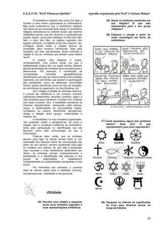 E.E.E.F.M. “Profª Filomena Quitiba”                       Apostila organizada pelo Profº Cristiano Bodart

          O simbolismo religioso tem como fim ligar o                  45) Quais os símbolos existentes em
homem a uma ordem supranatural ou sobrenatural.                            sua religião? O que eles
Mas pode sustentar-se que o simbolismo religioso                           representam para o seu grupo
não deixa de ser profundamente social. O simbolismo                        religioso?
religioso alimenta-se do contexto social, que exprime
realidades sociais, que tem alcance e consequências                    46) Explique a charge a partir do
sociais. Assim, serve para distinguir os fiéis dos não-                    visão sociológica em torno do
fiéis, o clero dos fiéis, os lugares sagrados dos                          simbolismo.
lugares profanos, os objetos puros dos impuros, etc.
Configura desse modo a própria textura da
sociedade, para construir hierarquias. Seja pelo
vestuário, por ritos, sacramentos, sinais invisíveis, a
religião é rica em símbolos que dividem para melhor
reunir.
          A própria vida religiosa é quase,
universalmente, uma prática social, em que a
solidariedade mística tem um papel central, detendo
grande diversidade de símbolos para se exteriorizar e
desenvolver. Por exemplo, a constituição de
comunidades           humanas         geograficamente
identificáveis que são ao mesmo tempo comunidades
espirituais; as cerimônias que apelam à participação
dos assistentes, como as oferendas, comunhões
físicas; outras cerimônias como os ritos de iniciação,
as cerimônias do casamento, os ritos fúnebres, etc.
          Se a religião é dotada de símbolos diversos,
é porque faz referência a um universo invisível,
inacessível diretamente, devendo, portanto, seguir a
vida simbólica para manterem o homem em contacto
com esse universo. Ora, a sociedade apresenta as
mesmas características: transcende cada pessoa,
requer a solidariedade de comunidades vastas,
complexas ou mesmo dificilmente perceptíveis,
obriga a relação entre grupos, coletividades e
massas, etc.
          A sociedade e a sua complexa organização,
não poderiam existir e perpetuar-se, tal como a                    47) Você reconhece algum dos símbolos
religião, sem o contributo multiforme do simbolismo,                   abaixo?    Qual     (is)?  O    que
tanto pela participação ou identificação que ele                       representa(m) para seus seguidores?
favorece como pela comunicação de que é
instrumento.
          Pode-se dizer, então, que os símbolos
servem para ligar os atores sociais entre si, por
intermédio dos diversos meios de comunicação que
põem ao seu serviço; servem igualmente para ligar
os modelos aos valores, de que dão à expressão
mais concreta e mais diretamente observável; por
último, os símbolos recriam incessantemente a
participação e a identificação das pessoas e dos
grupos       às     coletividades   e      estabelecem
constantemente as solidariedades necessárias à vida
social.
          Por intermédio dos símbolos, o universo
ideal de valores passa para a realidade, torna-se,
simultaneamente, visibilidade e crença social.




                      Atividades

             44) Escolha uma religião e pesquise                   48) Pesquise na Internet os significados
                 quais seus símbolos sagrados e                        da Cruz para diversos povos ao
                 suas representações simbólicas.                       longo da história.



                                                                                                        30
 