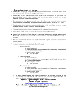 Orientações Gerais aos alunos
   Os trabalhos deverão ser entregues no horário previamente marcado. Em caso de atraso, serão
    decrescidos cerca de 20% do valor total por dia de atraso;

   Os trabalhos deverão está de acordo com as exigências de padronização pré-estabelecido pelo
    professor. Caso isso não ocorra o trabalho terá seu valor decrescido de acordo com as suas
    variações do formato previamente determinado;

   Em caso de atraso de chegada em sala de aula, o aluno deverá pedir permissão ao coordenador e
    ao professor para entrar em sala. Atrasos frequentes não serão tolerados (exceto por força maior);

   Para computar pontos no caderno o aluno deverá receber o visto do professor em tempo previsto.
    Atividade sem visto não será computada na nota do caderno;

   Toda a atividade de sala deverá ser realizada dentro do tempo previsto pelo professor;

   As atividades de sala de aula ou de casa deverão ser realizadas individualmente;

   Caso o aluno empreste o caderno para que o colega copie as resposta, os dois não receberão visto;
    No caso da cola ocorrer sem a permissão do dono do caderno, o aluno “colador” não terá o visto na
    atividade.

   Em caso de ausência do aluno na aula este deverá, na aula seguinte, apresentar a tarefa efetivada
    da aula perdida;

 A nota trimestral estará assim distribuída (Ensino Regular):
             o   Primeiro trimestre:
                         06 pontos no caderno;
                         14 pontos em trabalhos extra-classe em grupo ou individual (o número máximo
                          será previamente estabelecido);
                         10 pontos em prova escrita;
                               •   Total: 30 pontos

             o   Segundo trimestre:
                       06 pontos no caderno;
                       14 pontos em trabalhos extra-classe em grupo ou individual (o número máximo
                        será previamente estabelecido);
                       10 pontos em prova escrita;
                             •    Total: 30 pontos

             o   Terceiro trimestre:
                         10 pontos no caderno;
                         15 pontos em trabalhos extra-classe em grupo ou individual (o número máximo
                          será previamente estabelecido);
                         15 pontos em prova escrita;
                               •    Total: 40 pontos

       Os alunos poderão sugerir outra opção de trabalho a ser realizado (no lugar do pré-
        estabelecido). Este será analisado pelo professor. Caso atenda os objetivos traçados, este
        poderá ser permitido no lugar do trabalho pedido inicialmente.
                  Apostila organizada pelo profº Cristiano Bodart
                            Visite o blog de Sociologia
                          http://cafecomsociologia.blogspot.com/
         Nele você encontrará parte do material utilizado em sala de aula
                          (que não consta na apostila).
 