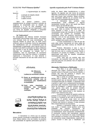 E.E.E.F.M. “Profª Filomena Quitiba”                       Apostila organizada pelo Profº Cristiano Bodart

     2.               a regulamentação do trabalho          poder de dispor deles transferindo-os a outros
feminino                                                    agentes. Os agentes que são donos de produtos
     3.      a extinção do trabalho infantil                diferentes confrontam-se num processo de barganha
     4.      a folga semanal                                pelo qual trocam seus produtos. Nesse processo,
                                                            uma quantidade definida de um produto troca de
     5.      o salário mínimo
                                                            lugar com uma quantidade definida de outro.
                                                                     A    mercadoria     tem,    portanto,    duas
      Além      de       direitos    políticos   como:
                                                            características:    pode    satisfazer     a   alguma
estabelecimento do sufrágio universal e extinção da
                                                            necessidade humana, isto é, tem aquilo que Adam
exigência de propriedade para se integrar ao
                                                            Smith chamou de VALOR DE USO.
parlamento e o fim do voto censitário. Esse
                                                                     Na verdade, essa necessidade pode ser de
movimento se destacou por sua organização, e por
                                                            dois tipos: vitais ou sociais. Por vitais nós temos
sua forma de atuação, chegando a conquistar
                                                            como exemplo a fome, o frio e a sede. As
diversos direitos políticos para os trabalhadores.
                                                            necessidades sociais são impostas ao homem pelas
                                                            convenções que existem na sociedade. Por
      As "trade-unions"                                     necessidade social nós podemos mencionar, por
Os empregados das fábricas também formaram                  exemplo, a de um rico que precisa morar em uma
associações denominadas trade unions, que tiveram           casa espaçosa, bem ornamentada, com piscina,
uma evolução lenta em suas reivindicações. Na               jardim, garagem para quatro carros etc. ·.
segunda metade do século XIX, as trade unions                          A outra característica é o fato de que ela
evoluíram para os sindicatos, forma de organização          pode obter outras mercadorias em troca, poder de
dos trabalhadores com um considerável nível de              permutabilidade que Marx chamou de VALOR DE
ideologização e organização, pois o século XIX foi um       TROCA.
período muito fértil na produção de idéias antiliberais              Portanto, Mercadoria é tudo o que é
que serviram à luta da classe operária, seja para           produzido não tendo em vista o valor de uso, mas o
obtenção de conquistas na relação com o                     valor de troca, isto é, a venda do produto. Sendo a
capitalismo, seja na organização do movimento               mercadoria um produto do trabalho, o seu valor é
revolucionário cuja meta era construir o Socialismo         determinado pelo total de trabalho socialmente
objetivando o Comunismo. O mais eficiente e                 necessário para produzi-la.
principal instrumento de luta das trade unions era a                 Enfim, para que um produto seja uma
greve.                                                      mercadoria, seu possuidor deve ver nele não uma
                                                            coisa boa para seu uso pessoal, mas um objeto bom
                                                            para ser trocado.


                      ATIVIDADE                             Alienação, Fetichismo e Reificação
                                                                      Para Marx é na vida econômica que a
                            10) Diferencie       o          alienação tem origem. Conforme vimos, quando o
                                movimento                   operário vende no mercado a sua força de trabalho, o
                  Ludista do movimento cartista.            produto não mais lhe pertence e adquire uma
                                                            existência independente dele próprio.
             11) Quais as semelhanças entre os                        Mas a perda do produto determina outras
                 movimentos cartistas com os                perdas para o operário: ele não mais projeta ou
                 movimentos dos trabalhadores               concebe aquilo que vai executar (dá-se a dicotomia
                 na atualidade?                             concepção-execução do trabalho, a separação entre
                                                            o pensar e o agir); com o aceleramento da produção,
             12) Você     acha     importante    a          provocado pela crescente mecanização do trabalho
                 existência    dos     movimentos           (linha de montagem), o operário executa cada vez
                 sociais     nos    dias   atuais?          mais apenas uma parte do produto (trabalho
                 Justifique.                                parcelado ou trabalho “em migalhas”); o ritmo do
                                                            trabalho é dado exteriormente e não obedece ao
                                                            próprio ritmo natural do seu corpo.
                                                                      O produto do trabalho do operário subtrai-se,
                                                            portanto à sua vontade, à sua consciência e ao seu
                        CONTRIBUIÇÕES DE                    controle, e o produtor já não mais se reconhece no
                                                            que produz. O produto surge como um poder
                       KARL MARX PARA A                     separado do produtor, como uma realidade soberana
                        COMPREENSÃO DA                      e tirânica que domina e ameaça. A esse processo
                                                            Marx chama fetichismo da mercadoria.
                        REALIDADE SOCIAL:                             Quando a mercadoria chega ao mercado,
                                                            tudo muda: o trabalho social aparece como uma
                       CONCEITOS BÁSICOS                    qualidade      das     próprias   mercadorias.      No
                                                            funcionamento do mercado, os produtores, ou seja,
                                                            os trabalhadores, foram esquecidos completamente.
Mercadoria                                                  O movimento contínuo das mercadorias, aparece
                                                            então como um movimento de coisas incontroláveis
        A mercadoria é a forma que os produtos              que submetem os homens à sua dominação. Sendo
tomam quando a produção é organizada por meio da            as mercadorias coisas independentes, superiores ao
troca. Nesse sistema, uma vez criados, os produtos          próprio homem é claro que o trabalhador que
são propriedade de agentes particulares que têm o
                                                                                                                 6
 