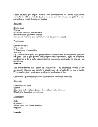 Lesão causada por algum impacto com acometimento do tecido subcutâneo,
muscular ou até mesmo de órgãos internos, sem rompimento da pele. Por isso
conceitua-se por atrito entre os tecidos.

Sintomas

Dor no local
Edema
Equimose (mancha vermelha por
rompimento de pequenos vasos)
Hematoma (mancha roxa por rompimento de grandes vasos)

Tratamento

Gelo no local (*)
Analgésico
Enfaixamento compressivo
Repouso
(*) A aplicação do gelo está presente no tratamento dos traumatismos fechados
em geral pois o gelo possui duas propriedades importantes, ação de analgesia,
combatendo a dor e ação vasoconstritora atuando na diminuição do edema e do
hematoma.
Entorse

São traumatismos que lesam as articulações. São originados devido a um
movimento abrupto que exceda a elasticidade da articulação ou por impacto.
Podem determinar rompimento nos ligamentos (estiramento).

Ocorrência - grandes articulações como ombro, cotovelo e tornozelo.

Sintomas

Dor intensa no local
Edema
Equimose ou hematoma (que podem instalar-se tardiamente)
Dificuldade de realizar movimentos

Tratamento

Gelo
Analgésico
Imobilização com faixas de crepe
Repouso

Luxação
 