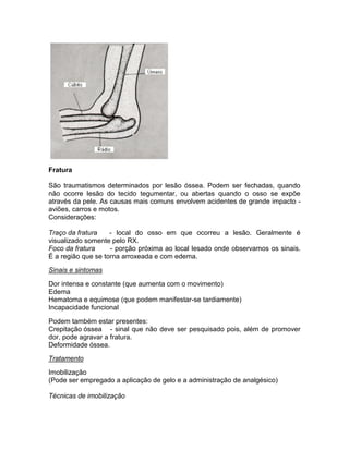 Fratura

São traumatismos determinados por lesão óssea. Podem ser fechadas, quando
não ocorre lesão do tecido tegumentar, ou abertas quando o osso se expõe
através da pele. As causas mais comuns envolvem acidentes de grande impacto -
aviões, carros e motos.
Considerações:

Traço da fratura    - local do osso em que ocorreu a lesão. Geralmente é
visualizado somente pelo RX.
Foco da fratura     - porção próxima ao local lesado onde observamos os sinais.
É a região que se torna arroxeada e com edema.

Sinais e sintomas

Dor intensa e constante (que aumenta com o movimento)
Edema
Hematoma e equimose (que podem manifestar-se tardiamente)
Incapacidade funcional

Podem também estar presentes:
Crepitação óssea - sinal que não deve ser pesquisado pois, além de promover
dor, pode agravar a fratura.
Deformidade óssea.

Tratamento

Imobilização
(Pode ser empregado a aplicação de gelo e a administração de analgésico)

Técnicas de imobilização
 
