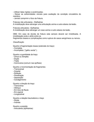 - Utilizar talas rígidas e acolchoadas;
- Deixar as extremidades visíveis para avaliação da condição circulatória do
membro;
- Jamais comprimir o foco de fratura.

Fraturas não articulares - Diafisárias
A imobilização deve abranger uma articulação acima e outra abaixo da lesão.

Fraturas articulares - Epifisárias
A imobilização deve abranger um osso acima e outro abaixo da lesão.

OBS: Em caso de dúvida de fratura esta sempre deverá ser imobilizada. A
imobilização evita o atrito entre os
fragmentos ósseos e complicações como ruptura de vasos sangüíneos ou nervos.

Classificação

Quanto à fragmentação óssea (extensão do traço)
- Completa
- Incompleta ( "galho verde" )

Quanto a quantidade de traço
- Única ou Simples
- Dupla
- Tripla
- Cominutiva (comum nas epífises)

Quanto a movimentação de fragmentos
- Transversal
- Angular
- Rotação
- Penetração
- Separação
- Cavalgamento

Quanto a direção do traço
- Transversa
- Oblíqua
- Em bico de flauta
- Em espiral
- Longitudinal

Quanto a relação traumatismo x traço
- Direta
- Indireta

Quanto a posição
- Articulares (epifisárias)
 