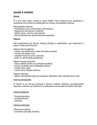 SAÚDE E HIGIENE
Saúde

É o bem estar físico, mental e social (OMS). Para mantermo-nos saudáveis é
importante que tenhamos equilibradas as nossas necessidades básicas.
Necessidades básicas:
- Fisiológicas (sono; alimentação; eliminações);
- Segurança (emocional e material);
- Afetiva (amor; carinho; auto estima);
- Social (profissional; relacionamentos pessoais).
Higiene

São fundamentos da ciência, hábitos corretos e equilibrados, que preservam a
saúde. Pode-se dividí-la em:
Higiene física (orgânica)
- manter boa aparência e cuidar do asseio corporal;
- manter boa higiene oral;
- respeitar horas de sono e repouso;
- fazer um alimentação equilibrada.
Higiene mental (psíquica)
- estar satisfeito dentro da profissão escolhida;
- buscar condições para realização pessoal;
- manter lazer sadio;
- manter boas relações afetivas.
Higiene espiritual
- adotar uma filosofia capaz de assegurar felicidade, paz e sentido para a vida.
Fatores estressantes

O "stress" é um mal que acomete o homem moderno. Estamos constantemente
expostos a fatores que interferem na adequada manutenção da Saúde. São eles:


Fatores biológicos

- herança genética;
- envelhecimento;
- doenças.

Fatores ambientais

Influências externas
- concretas (poluição; barulho);
 