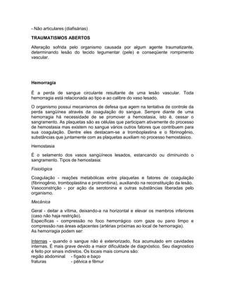 - Não articulares (diafisárias)

TRAUMATISMOS ABERTOS

Alteração sofrida pelo organismo causada por algum agente traumatizante,
determinando lesão do tecido tegumentar (pele) e conseqüente rompimento
vascular.




Hemorragia

É a perda de sangue circulante resultante de uma lesão vascular. Toda
hemorragia está relacionada ao tipo e ao calibre do vaso lesado.

O organismo possui mecanismos de defesa que agem na tentativa de controle da
perda sangüínea através da coagulação do sangue. Sempre diante de uma
hemorragia há necessidade de se promover a hemostasia, isto é, cessar o
sangramento. As plaquetas são as células que participam ativamente do processo
de hemostasia mas existem no sangue vários outros fatores que contribuem para
sua coagulação. Dentre eles destacam-se a tromboplastina e o fibrinogênio,
substâncias que juntamente com as plaquetas auxiliam no processo hemostásico.

Hemostasia

É o selamento dos vasos sangüíneos lesados, estancando ou diminuindo o
sangramento. Tipos de hemostasia:

Fisiológica

Coagulação - reações metabólicas entre plaquetas e fatores de coagulação
(fibrinogênio, tromboplastina e protrombina), auxiliando na reconstituição da lesão.
Vasoconstrição - por ação da serotonina e outras substâncias liberadas pelo
organismo.

Mecânica

Geral - deitar a vítima, deixando-a na horizontal e elevar os membros inferiores
(caso não haja restrição).
Específicas - compressão no foco hemorrágico com gaze ou pano limpo e
compressão nas áreas adjacentes (artérias próximas ao local de hemorragia).
As hemorragia podem ser:

Internas - quando o sangue não é exteriorizado, fica acumulado em cavidades
internas. É mais grave devido a maior dificuldade de diagnóstico. Seu diagnostico
é feito por sinais indiretos. Os locais mais comuns são:
região abdominal - fígado e baço
fraturas              - pélvica e fêmur
 