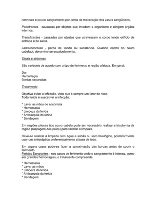 nervosas e pouco sangramento por conta da maceração dos vasos sangüíneos.

Penetrantes - causadas por objetos que invadem o organismo e atingem órgãos
internos.

Transfixantes - causadas por objetos que atravessam o corpo tendo orifício de
entrada e de saída.

Larcerocontuso - perda de tecido ou substância. Quando ocorre no couro
cabeludo denomina-se escalpelamento.

Sinais e sintomas

São variáveis de acordo com o tipo de ferimento e região afetada. Em geral:

Dor
Hemorragia
Bordas separadas

Tratamento

Objetiva evitar a infecção, visto que é sempre um fator de risco.
Toda ferida é suscetível a infecção.

* Lavar as mãos do socorrista
* Hemostasia
* Limpeza da ferida
* Antissepsia da ferida
* Bandagem

Em regiões pilosas tipo couro cabelo pode ser necessário realizar a tricotomia da
região (raspagem dos pelos) para facilitar a limpeza.

Deve-se realizar a limpeza com água e sabão ou soro fisiológico, posteriormente
usar um antisséptico preferencialmente a base de iodo.

Em alguns casos pode-se fazer a aproximação das bordas antes de cobrir o
ferimento.
Feridas Sangrantes - nos casos de ferimento onde o sangramento é intenso, como
em grandes hemorragias, o tratamento compreende:
* Hemostasia
* Lavar as mãos
* Limpeza da ferida
* Antissepsia da ferida
* Bandagem
 