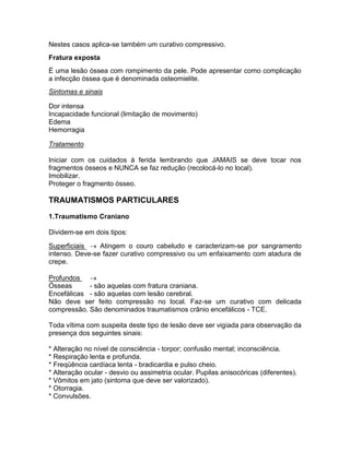 Nestes casos aplica-se também um curativo compressivo.
Fratura exposta
É uma lesão óssea com rompimento da pele. Pode apresentar como complicação
a infecção óssea que é denominada osteomielite.
Sintomas e sinais

Dor intensa
Incapacidade funcional (limitação de movimento)
Edema
Hemorragia

Tratamento

Iniciar com os cuidados à ferida lembrando que JAMAIS se deve tocar nos
fragmentos ósseos e NUNCA se faz redução (recolocá-lo no local).
Imobilizar.
Proteger o fragmento ósseo.

TRAUMATISMOS PARTICULARES
1.Traumatismo Craniano

Dividem-se em dois tipos:

Superficiais  Atingem o couro cabeludo e caracterizam-se por sangramento
intenso. Deve-se fazer curativo compressivo ou um enfaixamento com atadura de
crepe.

Profundos 
Ósseas      - são aquelas com fratura craniana.
Encefálicas - são aquelas com lesão cerebral.
Não deve ser feito compressão no local. Faz-se um curativo com delicada
compressão. São denominados traumatismos crânio encefálicos - TCE.

Toda vítima com suspeita deste tipo de lesão deve ser vigiada para observação da
presença dos seguintes sinais:

* Alteração no nível de consciência - torpor; confusão mental; inconsciência.
* Respiração lenta e profunda.
* Freqüência cardíaca lenta - bradicardia e pulso cheio.
* Alteração ocular - desvio ou assimetria ocular. Pupilas anisocóricas (diferentes).
* Vômitos em jato (sintoma que deve ser valorizado).
* Otorragia.
* Convulsões.
 