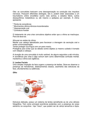 Obs: as convulsões traduzem uma desorganização na condução dos impulsos
nervosos. Possuem diferentes etiologias, isto é, podem estar associadas a um
traumatismo crânio encefálico (como visto acima), a estados febris, outros
desequilíbrios metabólicos ou até mesmo a epilepsia por exemplo. A vítima
apresenta:

* Perda da consciência
* Movimentos clônico-tônicos-incoordenados
* Hipersecreção oral
* Contratura maxilar

O tratamento de uma crise convulsiva objetiva evitar que a vítima se machuque.
Para tal deve-se:

Afrouxar as vestes da vítima;
Manter sua cabeça lateralizada para favorecer a drenagem da secreção oral e
evitar a broncoaspiração;
Tentar proteger sua língua com um pano macio;
Protegê-la para evitar que se debata contra objetos (o mesmo cuidado é tomado
com relação a cabeça).

A duração de uma convulsão é muito variável, de alguns segundos a até minutos.
A sonolência pós crise é algo comum bem como determinada confusão mental,
mantenha a vítima sob vigilância.

2. Lesões Faciais
Uma simples inspeção da face sugere a presença de lesões. Deve-se observar a
presença de hematomas, deslocamentos ósseos, assimetria das estruturas da
face, afundamentos ou saliências.

Olho




Estrutura delicada, possui um sistema de lentes semelhante ao de uma câmara
fotográfica. Tem como principal ocorrência acidentes com a presença de corpo
estranho na conjuntiva - tipo "cisco", que podem ser de vários tamanhos e tipos.
 